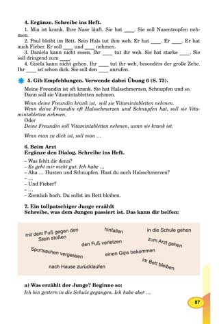 87
4. Ergänze. Schreibe ins Heft.
1. Mia ist krank. Ihre Nase läuft. Sie hat ____. Sie soll Nasentropfen neh-
men.
2. Paul bleibt im Bett. Sein Hals tut ihm weh. Er hat ____. Er ____. Er hat
auch Fieber. Er soll ____ und ____ nehmen.
3. Daniela kann nicht essen. Ihr ____ tut ihr weh. Sie hat starke ____. Sie
soll dringend zum ____.
4. Gisela kann nicht gehen. Ihr ____ tut ihr weh, besonders der große Zehe.
Ihr ____ ist schon dick. Sie soll den ____ anrufen.
5. Gib Empfehlungen. Verwende dabei Übung 6 (S. 73).
Meine Freundin ist oft krank. Sie hat Halsschmerzen, Schnupfen und so.
Dann soll sie Vitamintabletten nehmen.
Wenn deine Freundin krank ist, soll sie Vitamintabletten nehmen.
Wenn deine Freundin oft Halsschmerzen und Schnupfen hat, soll sie Vita-
mintabletten nehmen.
Oder
Deine Freundin soll Vitamintabletten nehmen, wenn sie krank ist.
Wenn man zu dick ist, soll man …
6. Beim Arzt
Ergänze den Dialog. Schreibe ins Heft.
– Was fehlt dir denn?
– Es geht mir nicht gut. Ich habe …
– Aha … Husten und Schnupfen. Hast du auch Halsschmerzen?
– …
– Und Fieber?
– …
– Ziemlich hoch. Du sollst im Bett bleiben.
7. Ein tollpatschiger Junge erzählt
Schreibe, was dem Jungen passiert ist. Das kann dir helfen:
im Bett bleiben
Sportsachen vergessen
zum Arzt gehen
einen Gips bekommen
hinfallen
den Fuß verletzen
nach Hause zurücklaufen
mit dem Fuß gegen den
Stein stoßen
in die Schule gehen
a) Was erzählt der Junge? Beginne so:
Ich bin gestern in die Schule gegangen. Ich habe aber …
 