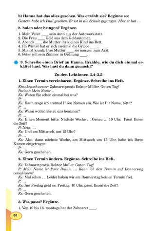 88
b) Hanna hat das alles gesehen. Was erzählt sie? Beginne so:
Gestern habe ich Paul gesehen. Er ist in die Schule gegangen. Aber er hat …
8. holen oder bringen? Ergänze.
1. Mein Vater ____ sein Auto aus der Autowerkstatt.
2. Die Frau ____ Geld aus dem Geldautomat.
3. Abends ____ die Mutter ihr kleines Kind ins Bett.
4. Im Winter hat er sich zweimal die Grippe ____.
5. Mia ist krank. Ihre Mutter ____ sie morgen zum Arzt.
6. Peter soll sein Zimmer in Ordnung ____.
9. Schreibe einen Brief an Hanna. Erzähle, wie du dich einmal er-
kältet hast. Was hast du dann gemacht?
Zu den Lektionen 3.4–3.5
1. Einen Termin vereinbaren. Ergänze. Schreibe ins Heft.
Krankenschwester: Zahnarztpraxis Doktor Müller. Guten Tag!
Patient: Mein Name…
Ks: Waren Sie schon einmal bei uns?
P: …
Ks: Dann trage ich erstmal Ihren Namen ein. Wie ist Ihr Name, bitte?
P: …
Ks: Wann wollen Sie zu uns kommen?
P: …
Ks: Einen Moment bitte. Nächste Woche … Genau … 10 Uhr. Passt Ihnen
die Zeit?
P: Nein, …
Ks: Und am Mittwoch, um 15 Uhr?
P: …
Ks: Also, dann nächste Woche, am Mittwoch um 15 Uhr, habe ich Ihren
Namen eingetragen.
P: …
Ks: Gern geschehen.
2. Einen Termin ändern. Ergänze. Schreibe ins Heft.
Ks: Zahnarztpraxis Doktor Müller. Guten Tag!
P: Mein Name ist Peter Braun. … Kann ich den Termin auf Donnerstag
verschieben?
Ks: Mal sehen … Leider haben wir am Donnerstag keinen Termin frei.
P: …
Ks: Am Freitag geht es. Freitag, 10 Uhr, passt Ihnen die Zeit?
P: …
Ks: Gern geschehen.
3. Was passt? Ergänze.
1. Von 10 bis 16 montags hat der Zahnarzt ____.
 