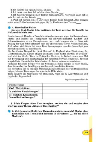 89
2. Ich möchte zur Sprechstunde, ich rufe ____ an.
3. Ich muss zum Arzt. Ich möchte einen Termin ____.
4. Ich habe für morgen einen Termin beim Zahnarzt. Aber mein Zahn tut so
weh. Ich möchte den Termin ____.
5. Paul hat morgen um 16 Uhr einen Termin beim Zahnarzt. Aber morgen
spielt seine Fußballmannschaft gegen die 7b. Paul muss den Termin ____.
4. Tiere helfen heilen
Lies den Text. Suche Informationen im Text. Zeichne die Tabelle im
Heft und fülle sie aus.
Kaninchen und Hunde zu Besuch in Altersheimen und sogar im Krankenhaus,
Pferde und Delﬁne als Therapeuten bei schwerbehinderten Kindern und
Schwerstkranken – ein Therapieansatz setzt sich langsam durch. Etwa seit
Anfang der 60er Jahre erforscht man die Therapie mit Tieren wissenschaftlich,
doch schon viel früher hat man Tiere herangezogen, um die Gesundheit von
Menschen positiv zu beeinﬂussen.
Ein berühmtes Beispiel ist „York Retreat“ in England, eine Einrichtung für
Geisteskranke, die Gärten pﬂegen und kleine Tiere halten durften. In Deutsch-
land sind im 19. Jh. Tiere im Epileptiker-Zentrum in Bethel zum ersten Mal
zur Beruhigung und Beschäftigung der Patienten bewusst eingesetzt. Speziell
ausgebildete Hunde helfen Behinderten, ihr Leben autonom zu meistern.
Professor Reinhold Bergler von der Universität Bonn belegte in einer Studie,
dass Katzen bei der Bewältigung von Lebenskrisen helfen können.
Bei Menschen, die zu häuﬁgen Stimmungsschwankungen oder zu Depressionen
neigen, können Tiere sogar therapeutische Hilfe leisten.
Tiere steigern die Motivation von Menschen, regen sie zu Aktivitäten an und
regeln den Tagesablauf.
http://www.gesundheit.de
Welche Tiere?
Was? (Aktivitäten)
In welchen Einrichtungen?
Bei welchen Krankheiten/
Gesundheitsstörungen?
5. Bilde Fragen über Tiertherapien, notiere sie und mache eine
Umfrage zum Thema „Können Tiere heilen?“
6. Welche ungewöhnlichen Therapien existieren noch? Mache eine
Recherche zum Thema und berichte in der Klasse: „… ist die beste
Medizin“.
 