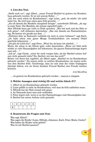 91
4. Lies den Text.
„Stellt euch vor“, sagt Albert, „unser Freund Barthel ist gestern ins Kranken-
haus gebracht worden. Er ist mit seinem Roller …“
„Ich war auch schon im Krankenhaus“, sagt Luise, „puh, da möcht› ich nicht
mehr hin. Da wird man schon ganz früh geweckt …“
„Als ich damals die Mandeln rausgeholt kriegte“, unterbricht Elfriede, „da sag-
te mein Vater: Die Mandeln, die müsste eigentlich jeder …“
Aber Elfriede kann gar nicht zu Ende sprechen. „Mir hat auch mal der Hals so
weh getan“, ruft Johannes dazwischen. „Das war damals am Fastnachtsmon-
tag. Da kamen wir gerade aus dem …“
„Nächstes Jahr an Fastnacht verkleide ich mich in einen Indianer!“ sagt Karli,
„ich habe schon eine ganze Menge Truthahnfedern von meinem Onkel
geschickt bekommen …“
„Ich geh als Little-Joe“, sagt Peter. „Wisst ihr, da kann ich nämlich …“
Maria, die schon in die Schule geht, redet dazwischen: „Wenn wir bloß nicht
wieder so viele Hausaufgaben auf bekommen, die ganzen Fastnachtstage ärgert
man sich …“
„Ach ja“, sagt Gisela, „wisst ihr noch voriges Jahr, als der Barthel seinen Auf-
satz nicht gemacht hatte? Du, Barthel, wie war das noch?“
Keiner von ihnen hat zugehört, als Albert sagte: „Barthel ist ins Krankenhaus
gebracht worden.“ Sie wissen nicht, in welches Krankenhaus; sie wissen nicht,
was dem Barthei fehlt. Geschweige, dass sie sich statt des vielen Geplappers
überlegt hätten, wie sie ihrem kranken Freund Barthei eine Freude machen
könnten.
Josef Quadﬂieg
… ist gestern ins Krankenhaus gebracht worden – завезли в лікарню
5. Welche Aussagen sind richtig (R) und welche falsch (F)?
1. Albert ist ins Krankenhaus gebracht worden.
2. Luise gefällt es nicht im Krankenhaus, weil man da früh aufstehen muss.
3. Elfriede hat der Hals einmal weh getan.
4. An Fastnacht kann man sich verkleiden.
5. Peter ärgert sich, wenn er an den Fastnachttagen viele Hausaufgaben hat.
6. Barthel hat seinen Aufsatz nicht gemacht.
1 2 3 4 5 6
R
6. Beantworte die Fragen zum Text.
Was sagt Albert?
Was sagen die Kinder (Luise, Elfriede, Johannes, Karli, Peter, Maria, Gisela)?
Was haben die Kinder nicht gehört?
Was ist mit Barthel passiert?
 