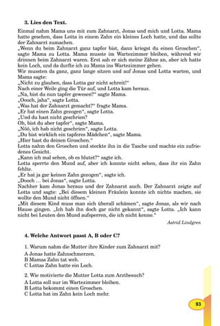 93
3. Lies den Text.
Einmal nahm Mama uns mit zum Zahnarzt, Jonas und mich und Lotta. Mama
hatte gesehen, dass Lotta in einem Zahn ein kleines Loch hatte, und das sollte
der Zahnarzt zumachen.
„Wenn du beim Zahnarzt ganz tapfer bist, dann kriegst du einen Groschen“,
sagte Mama zu Lotta. Mama musste im Wartezimmer bleiben, während wir
drinnen beim Zahnarzt waren. Erst sah er sich meine Zähne an, aber ich hatte
kein Loch, und da durfte ich zu Mama ins Wartezimmer gehen.
Wir mussten da ganz, ganz lange sitzen und auf Jonas und Lotta warten, und
Mama sagte:
„Nicht zu glauben, dass Lotta gar nicht schreit!“
Nach einer Weile ging die Tür auf, und Lotta kam heraus.
„Na, bist du nun tapfer gewesen?“ sagte Mama.
„Oooch, jaha“, sagte Lotta.
„Was hat der Zahnarzt gemacht?“ fragte Mama.
„Er hat einen Zahn gezogen“, sagte Lotta.
„Und du hast nicht geschrien?
Oh, bist du aber tapfer“, sagte Mama.
„Nöö, ich hab nicht geschrien“, sagte Lotta.
„Du bist wirklich ein tapferes Mädchen“, sagte Mama.
„Hier hast du deinen Groschen.“
Lotta nahm den Groschen und steckte ihn in die Tasche und machte ein zufrie-
denes Gesicht.
„Kann ich mal sehen, ob es blutet?“ sagte ich.
Lotta sperrte den Mund auf, aber ich konnte nicht sehen, dass ihr ein Zahn
fehlte.
„Er hat ja gar keinen Zahn gezogen“, sagte ich.
„Dooch … bei Jonas“, sagte Lotta.
Nachher kam Jonas heraus und der Zahnarzt auch. Der Zahnarzt zeigte auf
Lotta und sagte: „Bei diesem kleinen Fräulein konnte ich nichts machen, sie
wollte den Mund nicht öffnen.“
„Mit diesem Kind muss man sich überall schämen“, sagte Jonas, als wir nach
Hause gingen. „Ich hab ihn doch gar nicht gekannt“, sagte Lotta. „Ich kann
nicht bei Leuten den Mund aufsperren, die ich nicht kenne.“
Astrid Lindgren
4. Welche Antwort passt A, B oder C?
1. Warum nahm die Mutter ihre Kinder zum Zahnarzt mit?
A Jonas hatte Zahnschmerzen.
B Mamas Zahn tat weh.
C Lottas Zahn hatte ein Loch.
2. Wie motivierte die Mutter Lotta zum Arztbesuch?
A Lotta soll nur im Wartezimmer bleiben.
B Lotta bekommt einen Groschen.
C Lotta hat im Zahn kein Loch mehr.
 