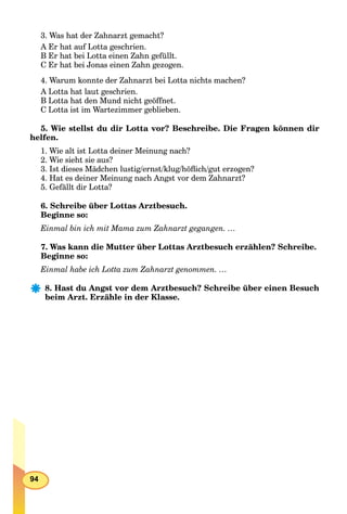 94
3. Was hat der Zahnarzt gemacht?
A Er hat auf Lotta geschrien.
B Er hat bei Lotta einen Zahn gefüllt.
C Er hat bei Jonas einen Zahn gezogen.
4. Warum konnte der Zahnarzt bei Lotta nichts machen?
A Lotta hat laut geschrien.
B Lotta hat den Mund nicht geöffnet.
C Lotta ist im Wartezimmer geblieben.
5. Wie stellst du dir Lotta vor? Beschreibe. Die Fragen können dir
helfen.
1. Wie alt ist Lotta deiner Meinung nach?
2. Wie sieht sie aus?
3. Ist dieses Mädchen lustig/ernst/klug/höﬂich/gut erzogen?
4. Hat es deiner Meinung nach Angst vor dem Zahnarzt?
5. Gefällt dir Lotta?
6. Schreibe über Lottas Arztbesuch.
Beginne so:
Einmal bin ich mit Mama zum Zahnarzt gegangen. …
7. Was kann die Mutter über Lottas Arztbesuch erzählen? Schreibe.
Beginne so:
Einmal habe ich Lotta zum Zahnarzt genommen. …
8. Hast du Angst vor dem Arztbesuch? Schreibe über einen Besuch
beim Arzt. Erzähle in der Klasse.
 