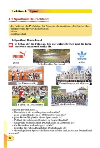 96
Lekektion 4.4. Sport
4.1 Sportland Deutschland
der Proﬁclub (die Proﬁclubs), der Amateur (die Amateure), der Sportartikel-
hersteller (die Sportartikelhersteller)
kicken
sportbegeistert
1. Sportland Deutschland
a) Schau dir die Fotos an, lies die Unterschriften und die Infor-
mationen unten und merke dir.
Fußball in Deutschland
puma
das Fitnessstudio
Fußballstadion Dortmund
adidas
Fahrradhauptstadt Мünster
die Radfahrer
Hast du gewusst, dass …
− Deutschland ein sportbegeistertes Land ist?
− es in Deutschland etwa 91 000 Sportvereine gibt?
− jeder Dritte Mitglied in einem Sportverein ist?
− Fußball die beliebteste Sportart in Deutschland ist?
− das größte Fußballstadion Deutschlands in Dortmund ist?
− die Deutschen auch sehr gern radeln?
− Münster die Fahrradhauptstadt Deutschlands ist?
− die weltgrößten Sportartikelhersteller adidas und puma aus Deutschland
kommen?
 