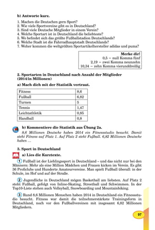 97
b) Antworte kurz.
1. Machen die Deutschen gern Sport?
2. Wie viele Sportvereine gibt es in Deutschland?
3. Sind viele Deutsche Mitglieder in einem Verein?
4. Welche Sportart ist in Deutschland die beliebteste?
5. Wo beﬁndet sich das größte Fußballstadion Deutschlands?
6. Welche Stadt ist die Fahrradhauptstadt Deutschlands?
7. Woher kommen die weltgrößten Sportartikelhersteller adidas und puma?
Merke dir!
0,5 − null Komma fünf
2,19 − zwei Komma neunzehn
10,34 − zehn Komma vierunddreißigK
2. Sportarten in Deutschland nach Anzahl der Mitglieder
(2014/in Millionen)
a) Mach dich mit der Statistik vertraut.
Fitness 8,6
Fußball 6,82
Turnen 5
Tennis 1,47
Leichtathletik 0,85
Handball 0,8
b) Kommentiere die Statistik aus Übung 2a.
8,6 Millionen Deutsche haben 2014 ein Fitnessstudio besucht. Damit
steht Fitness auf Platz 1. Auf Platz 2 steht Fußball. 6,82 Millionen Deutsche
haben …
3. Sport in Deutschland
a) Lies die Kurztexte.
1 Fußball ist der Lieblingssport in Deutschland – und das nicht nur bei den
Männern: Mehr als eine Million Mädchen und Frauen kicken im Verein. Es gibt
36 Proﬁclubs und Hunderte Amateurvereine. Man spielt Fußball überall: in der
Schule, im Hof und auf der Straße.
2 Jugendliche in Deutschland mögen Basketball am liebsten. Auf Platz 2
steht Fußball, gefolgt von Inline-Skating, Streetball und Schwimmen. In der
Top10-Liste stehen auch Volleyball, Snowboarding und Mountainbiking.
3 Rund 8,6 Millionen Menschen haben 2014 in Deutschland ein Fitnessstu-
dio besucht. Fitness war damit die teilnehmerstärkste Trainingsform in
Deutschland, noch vor den Fußballvereinen mit insgesamt 6,82 Millionen
Mitgliedern.
 