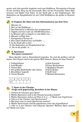 99
genetz und viele spezielle Angebote rund ums Radfahren. Einzigartig in Europa
ist der autofreie Ring um die Innenstadt. Hier, auf der Promenade, haben Rad-
lerinnen und Radler freie Fahrt. In der Stadt gibt es drei Radstationen. Die
Radstation am Hauptbahnhof ist mit 3.500 Stellplätzen die größte in Deutsch-
land.
b) Ergänze die Sätze mit den Informationen aus dem Text.
1. Münster ist …
2. Hier ist das Radfahren …
3. Das Fahrrad ist in Münster das meistgenutzte …
4. Täglich sind hier mehr als 100.000 Menschen …
5. In Münster gibt es doppelt so viele Räder wie …
6. Münster verfügt über …
7. Einzigartig in Europa ist …
8. Hier haben Radlerinnen und Radler …
9. In der Stadt gibt es drei …
10. Die Radstation am Hauptbahnhof hat …
11. Sie ist die größte in …
6. Sportstars
Was passt zusammen?
Diese Sportler sind in Deutschland Legenden. Sie sind die größten und die
besten. Ihre Namen sind in der ganzen Welt bekannt. Kennt ihr diese Namen?
1. Fußball-Kaiser
2. Lauf-Wunder
3. Tennis-Idol
4. Der größte Basketballer aller Zeiten
5. Rennfahrer-Legende
6. Tennis-Wunder
A Dirk NowitzkiA
B Franz Beckenbauer
C Magdalena Neuner
D Boris Becker
E Stefﬁ Graf
F Michael Schumacher
1 2 3 4 5 6
B
7. Sport in der Ukraine
Fragt euch gegenseitig. Berichtet in der Klasse.
1. Treiben die Ukrainer gern Sport?
2. Welche Sportarten sind in der Ukraine besonders beliebt?
3. Welche Sportarten stehen auf Platz 2 (3, 4, …)? Macht eine Top10-Liste.
4. Gibt es in der Ukraine viele Sportvereine?
5. Was kann man in einem Sportverein machen?
6. Welche Sportvereine sind die populärsten unter den Jugendlichen?
7. Gibt es in der Ukraine viele bekannte Sportler? Welchen Sport machen
sie? Macht eine Liste.
 