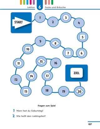 6 Feste und BräucheLektion
107
ZIEL
START
1
2 4
9
12
16
18 19
3
5
67
8
15
10
11
14 17
13 20
Fragen zum Spiel
1 Wann hast du Geburtstag?
2 Wie heißt dein Lieblingsfest?
 