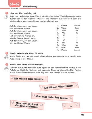 153
Stunden
61—62 Wiederholung
 Höre das Lied und sing mit.
Singt das Lied einige Male. Zuerst müsst ihr bei jeder Wiederholung je einen
Buchstaben in den Wörtern «Wanze» und «tanzen» auslassen und dann sie
wiedergeben. Wer einen Fehler macht, scheidet aus.
Auf der Mauer, auf der Lauer,
sitzt ’ne kleine Wanze.
Auf der Mauer, auf der Lauer,
sitzt ’ne kleine Wanze.
Sieh dir mal die Wanze an,
wie die Wanze tanzen kann.
Auf der Mauer, auf der Lauer,
sitzt ’ne kleine Wanze.
 Projekt «Was ist die Natur für uns?».
Macht Bilder von der Natur und schreibt kurze Kommentare dazu. Macht eine
Ausstellung in der Klasse.
 Projekt «Wir retten unsere Umwelt».
Schreibt auf bunte Kärtchen eure Tipps für den Umweltschutz. Fertigt dann
Plakate an: Klebt die Kärtchen und passende Bilder auf ein großes Blatt Papier.
Macht dann Präsentationen. Eine Jury muss die besten Plakate wählen.
Wir müssen Tiere füttern.
Wir können Vögel füttern.
Man muss mehr Rad fahren.
Man darf nicht aufdie Bäume klettern. ...
1. Wanze tanzen
2. Wanz tanz
3. Wan tan
4. Wa ta
5. W t
6. — —
7. W t
8. Wa ta
9. Wan tan
10. Wanz tanz
11. Wanze tanzen
 