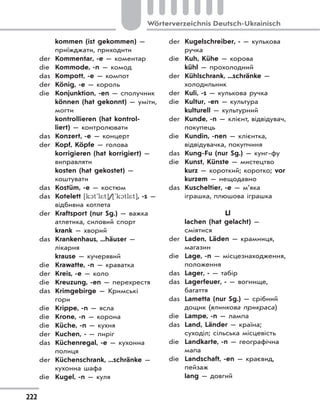222
Wörterverzeichnis Deutsch-Ukrainisch
kommen (ist gekommen) —
приїжджати, приходити
der Kommentar, -e — коментар
die Kommode, -n — комод
das Kompott, -e — компот
der König, -e — король
die Konjunktion, -en — сполучник
können (hat gekonnt) — уміти,
могти
kontrollieren (hat kontrol-
liert) — контролювати
das Konzert, -e — концерт
der Kopf, Köpfe — голова
korrigieren (hat korrigiert) —
виправляти
kosten (hat gekostet) —
коштувати
das Kostüm, -e — костюм
das Kotelett [k1t'l*t]/['k1tl*t], -s —
відбивна котлета
der Kraftsport (nur Sg.) — важка
атлетика, силовий спорт
krank — хворий
das Krankenhaus, ...häuser —
лікарня
krause — кучерявий
die Krawatte, -n — краватка
der Kreis, -e — коло
die Kreuzung, -en — перехрестя
das Krimgebirge — Кримські
гори
die Krippe, -n — ясла
die Krone, -n — корона
die Küche, -n — кухня
der Kuchen, - — пиріг
das Küchenregal, -e — кухонна
полиця
der Küchenschrank, ...schränke —
кухонна шафа
die Kugel, -n — куля
der Kugelschreiber, - — кулькова
ручка
die Kuh, Kühe — корова
kühl — прохолодний
der Kühlschrank, ...schränke —
холодильник
der Kuli, -s — кулькова ручка
die Kultur, -en — культура
kulturell — культурний
der Kunde, -n — клієнт, відвідувач,
покупець
die Kundin, -nen — клієнтка,
відвідувачка, покупчиня
das Kung-Fu (nur Sg.) — кунг-фу
die Kunst, Künste — мистецтво
kurz — короткий; коротко; vor
kurzem — нещодавно
das Kuscheltier, -e — м’яка
іграшка, плюшова іграшка
Ll
lachen (hat gelacht) —
сміятися
der Laden, Läden — крамниця,
магазин
die Lage, -n — місцезнаходження,
положення
das Lager, - — табір
das Lagerfeuer, - — вогнище,
багаття
das Lametta (nur Sg.) — срібний
дощик (ялинкова прикраса)
die Lampe, -n — лампа
das Land, Länder — країна;
суходіл; сільська місцевість
die Landkarte, -n — географічна
мапа
die Landschaft, -en — краєвид,
пейзаж
lang — довгий
 
