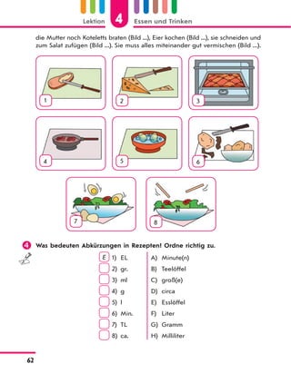 4Lektion Essen und Trinken
62
die Mutter noch Koteletts braten (Bild ...), Eier kochen (Bild ...), sie schneiden und
zum Salat zufügen (Bild ...). Sie muss alles miteinander gut vermischen (Bild ...).
1 2 3
4 5 6
7 8
 Was bedeuten Abkürzungen in Rezepten? Ordne richtig zu.
E 1)
2)
3)
4)
5)
6)
7)
8)
EL
gr.
ml
g
l
Min.
TL
ca.
A)
B)
C)
D)
E)
F)
G)
H)
Minute(n)
Teelöffel
groß(e)
circa
Esslöffel
Liter
Gramm
Milliliter
 