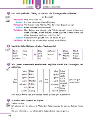 5 Einkäufe machenLektion
84
 Lest und spielt den Dialog. Achtet auf die Endungen der Adjektive.
Im Geschäft
Verkäufer: Was wünschen Sie?
Kundin: Ich möchte einen Mantel kaufen.
Verkäufer: Wir haben viele Mäntel. Was für einen brauchen Sie?
Kundin: Einen warmen Wintermantel.
Verkäufer: Hier haben wir einige gute Wintermäntel: einen schwarzen,
einen weißen, einen blauen, einen grauen, einen roten und
einen braunen. Welchen möchten Sie?
Kundin: Vielleicht den grauen hier. Ich finde ihn gut.
Verkäufer: Ja, bitte, sie können den Mantel anprobieren.
 Spielt ähnliche Dialoge mit dem Wortmaterial.
leicht
hell
warm
modern
kurz
lang
...
blau
grün
gelb
rot
schwarz
braun
...
Bluse
Hemd
Mantel
Rock
Kleid
Anzug
Hose
Pullover
 Was passt zusammen? Kombiniere, ergänze dabei die Endungen der
Adjektive.
Ein
Eine
blau-
grün-
gelb-
weiß-
schwarz-
rot-
violett-
Hose
Rock
Kleid
Mantel
T-Shirt
Bluse
Anzug
und
ein
eine
blau-
grün-
gelb-
weiß-
schwarz-
rot-
voilett-
Schal
Hose
Jacke
Rock
Kleid
Mantel
T-Shirt
Bluse
Hemd
passen gut
zusammen.
Eine blaue Hose und ein weißes Hemd passen gut zusammen.
 Schreibe eine Antwort an Sophie.
Liebe Sophie,
ich danke dir für deine E-Mail. Die Modenschau in deiner Schule finde
ich ... .
Bei uns ist/sind ... in. Ukrainische Jugendliche tragen gern ... .
 