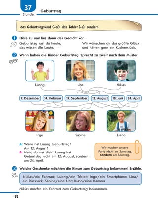 92
Stunde
37 Geburtstag
das Geburtstagskind (-er), das Tablet (-s), sondern
 Höre zu und lies dann das Gedicht vor.
Geburtstag hast du heute, Wir wünschen dir das größte Glück
das wissen alle Leute. und hätten gern ein Kuchenstück.
 Wann haben die Kinder Geburtstag? Sprecht zu zweit nach dem Muster.
Luong Lina Niklas
Inge Sabine Kiano
19. September 10. Juni 24. April7. Dezember 14. Februar 12. August
A: Wann hat Luong Geburtstag?
Am 12. August?
B: Nein, du irrst dich! Luong hat
Geburtstag nicht am 12. August, sondern
am 24. April.
 Welche Geschenke möchten die Kinder zum Geburtstag bekommen? Erzähle.
Niklas/ein Fahrrad; Luong/ein Tablet; Inge/ein Smartphone; Lina/
ein Rucksack; Sabine/eine Uhr; Kiano/eine Kamera
Niklas möchte ein Fahrrad zum Geburtstag bekommen.
Wir machen unsere
Party nicht am Samstag,
sondern am Sonntag.
 