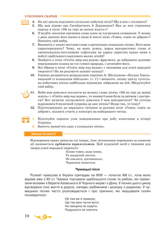 10
З ПІСЕННИХ СКАРБІВ
4.	 На які цикли поділяють суспільнопобутові пісні? Що в них є спільного?
5.	 Що вам відомо про Сагайдачного й Дорошенка? Яке до них ставлення
народу в пісні «Ой на горі да женці жнуть»?
6.	 З’ясуйте лексичне значення слова гомін за тлумачним словником. У якому
з двох значень його вжито в назві й тексті пісні «Гомін, гомін по діброві»?
Поясніть свій вибір.
7.	 Випишіть у зошит пестливі слова з прочитаних козацьких пісень. Кого вони
характеризують? Чому, на вашу думку, народ використовує слова зі
зменшувальнопестливими суфіксами на адресу дорослих (адже ними в
побуті здебільшого наділяють малих дітей)?
8.	 Знайдіть у пісні «Стоїть явір над водою» фрагмент, де зображено душевні
переживання козака на тлі сумної природи, і зачитайте його.
9.	 Які образи в пісні «Стоїть явір над водою» є типовими для усної народної
творчості? Як ви розумієте заповіт козака?
10.	 Уважно роздивіться репродукцію картини А. Шелоумова «Богдан Хмель­
ницький із козацьким військом» (c. 7) і визначте, якому циклу суспіль­
нопобутових пісень найбільше відповідає зображене на ній. Обґрунтуйте
свій вибір.
11.	 Якби вам довелося покласти на музику слова пісень «Ой на горі да женці
жнуть» і «Стоїть явір над водою», то якими б вони були за ритмом і настро­
єм? Які музичні інструменти довелося б вам використати? Чи суттєво
відрізнявся б музичний супровід до цих пісень? Якщо так, то чому?
12.	 Підготувавшись до виразного читання за ролями пісні «Гомін, гомін по
діброві», візьміть участь у конкурсі на найкращого читця.
1.	 Підготуйте коротке усне повідомлення про добу козаччини в історії
України.
2.	 Вивчіть напам’ять одну з козацьких пісень.
Відтворення одних явищ на тлі інших, їхнє зіставлення переважно за ознакою
дії називається художнім паралелізмом. Цей художній засіб є типовим для
творів усної народної творчості:
			
Пливе човен, води повен,
			
Та накритий листом.
			
Не хвалися, дівчинонько,
			
Червоним намистом.
Чумацькі пісні
Розквіт чумацтва в Україні припадає на XVIII — початок XIX ст., хоча воно
відоме вже з XV ст. Чумаки торгували здебільшого сіллю та рибою, які при­во­
зили волами з берегів Азовського й Чорного морів і з Дону. У піснях цього циклу
відтворено їхнє життя в дорозі, напади грабіжників і розлуку з родиною. У чу­­­
маць­ких піснях часто розповідається і про причини, які змушували селян
поневірятися:
			
Ой тим же я чумакую,
			
Що так мені лучче жити:
			
На панщину не ходити,
			
Подушного не платити.
Запам’ятайте!
 
 