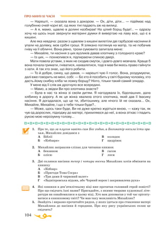 104
ПРО МИНУЛІ ЧАСИ
— Нарештi, — сказала вона з докором. — Ох, дiти, дiти... — пiдiймає над
голубiнню очей чорнi вiї, од яких тiнi падають аж на вилицi.
— А я, мамо, щавлю в долинi назбирав! На цiлий борщ буде!.. — одразу
хочу на щось iнше звернути материнi думки й вивертаю на лаву все, що є в
кишенi.
Але яка невдача: разом з щавлем з кишенi вилетiли двi гарбузовi насiнини й
упали на долiвку, мов срiбнi грошi. Я злякано поглянув на матiр, та не побачив
гнiву на її обличчi. Вона рiвно, трохи сумовито запитала мене:
— Михайле, ти насiння з цих вузликiв давав хлопчику з голодного краю?
— Iз цих, — похнюпився я, пiдпираючи спиною дверi.
Мати повела устами, з яких не сходив смуток, i довгодовго мовчала. Краще б
вона почала гримати, гнiватися, нахвалятися, тодi я мав би якесь право гайнути
з хати. А так хто знає, що його робити.
— То й добре, синку, що давав, — нарештi чую її голос. Вона, роздумуючи,
далi вже говорить не менi, собi: — Бо хто й пособить у свiтi бiдному чоловiку, хто
дасть йому скибку хлiба чи ложку борщу? Нiхто, тiльки такий самий злидар.
У мене від її слiв аж дрогнуло все всерединi.
— Мамо, а звiдки Ви про хлопчика знаєте?
— Була в нас та жiнка зi своїм дитям. Я нагодувала їх, бiдолашних, дала
хлiбинку в дорогу. А як ця жiнка хвалила отого хлопчика, який дав її Iвасику
насiння. Я догадалася, що це ти, збитошнику, але нiчого їй не сказала... Ох,
Михайле, Михайле, i що з тебе тiльки буде?..
— Може, щось таки буде, Ви не дуже крепко журіться мною, — кажу так, як
чув од дорослих, пiдходжу до матерi, прихиляюся до неї, а вона зiтхає і гладить
рукою мою нерозумну голову...
1.	 Про те, що за плугом навіть сам Бог ходив, а Богоматір носила їсти ора-
чам, Михайлик довідався з
	
А	 Біблії
	
Б	 «Кобзаря»
	 В	 колядок
	
Г	 щедрівок
2.	 Михайлик заправляв сліпак для читання книжок
	
А	 бензином
	
Б	 олією
	
В	 гасом
	 Г	 лоєм
3.	 Дві склянки насіння тепер і чотири восени Михайлик хотів обміняти на
книжку
	
А	 «Кобзар»
	
Б	 «Пригоди Тома Соєра»
	
В	 «Три дами й чирвовий валет»
	
Г	 «Задніпровська відьма, або Чорний ворон і закривавлена рука»
4.	 Які книжки в дев’ятилітньому віці вже прочитав головний герой повісті?
Про що свідчать їхні назви? Пригадайте, з якими творами художньої літе­
ратури ви ознайомилися в цьому віці. Хто вам допомагав у той час орієнту­
ватися в книжковому світі? Чи мав таку можливість Ми­­хайлик?
5.	 Знайдіть і виразно прочитайте рядки, у яких ідеться про ставлення матері
Михайлика до насіння й городини. Про яку рису українських селян це
свідчить?
 