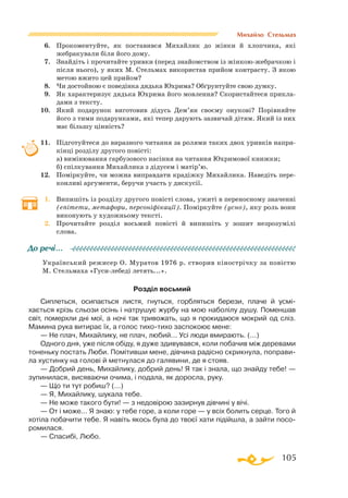 105
Михайло Стельмах
6.	 Прокоментуйте, як поставився Михайлик до жінки й хлопчика, які
жебракували біля його дому.
7.	 Знайдіть і прочитайте уривки (перед знайомством із жінкоюжебрачкою і
після нього), у яких М. Стельмах використав прийом контрасту. З якою
метою вжито цей прийом?
8.	 Чи достойною є поведінка дядька Юхрима? Обґрунтуйте свою думку.
9.	 Як характеризує дядька Юхрима його мовлення? Скористайтеся прикла­
дами з тексту.
10.	 Який подарунок виготовив дідусь Дем’ян своєму онукові? Порівняйте
його з тими подарунками, які тепер дарують зазвичай дітям. Який із них
має більшу цінність?
11.	 Підготуйтеся до виразного читання за ролями таких двох уривків напри­
кінці розділу другого повісті:
	
а) вимінювання гарбузового насіння на читання Юхримової книжки;
	
б) спілкування Михайлика з дідусем і матір’ю.
12.	 Поміркуйте, чи можна виправдати крадіжку Михайлика. Наведіть пере­
конливі аргументи, беручи участь у дискусії.
1.	 Випишіть із розділу другого повісті слова, ужиті в переносному значенні
(епітети, метафори, персоніфікації). Поміркуйте (усно), яку роль вони
виконують у художньому тексті.
2.	 Прочитайте розділ восьмий повісті й випишіть у зошит незрозумілі
слова.
Український режисер О. Муратов 1976 р. створив кінострічку за повістю
М. Стельмаха «Гусилебеді летять...».
Розділ восьмий
Сиплеться, осипається листя, гнуться, горбляться берези, плаче й усмi­
хається крiзь сльози осiнь i натрушує журбу на мою наболiлу душу. Поменшав
свiт, померхли днi мої, а ночi так тривожать, що я прокидаюся мокрий од слiз.
Мамина рука витирає їх, а голос тихотихо заспокоює мене:
— Не плач, Михайлику, не плач, любий... Усi люди вмирають. (...)
Одного дня, уже пiсля обiду, я дуже здивувався, коли побачив мiж деревами
тоненьку постать Люби. Помiтивши мене, дiвчина радiсно скрикнула, поправи­
ла хустинку на головi й метнулася до галявини, де я стояв.
— Добрий день, Михайлику, добрий день! Я так i знала, що знайду тебе! —
зупинилася, висяваючи очима, i подала, як доросла, руку.
— Що ти тут робиш? (...)
— Я, Михайлику, шукала тебе.
— Не може такого бути! — з недовiрою зазирнув дiвчинi у вiчi.
— От i може... Я знаю: у тебе горе, а коли горе — у всiх болить серце. Того й
хотiла побачити тебе. Я навiть якось була до твоєї хати пiдiйшла, а зайти посо­
ромилася.
— Спасибi, Любо.
До речі…
 