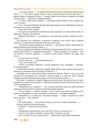 106
ПРО МИНУЛІ ЧАСИ
— I не кажи такого, — подорослому мовила вона й вузликом вiдкопилила
губи (...). — А я вже в школу ходжу. У нас в одному класi вчиться двi групи —
меншi сидять попереду, бiльшi — позаду. Мене ж учителька посадила на самiй
першiй партi, — хвалиться та радiє дiвчина.
— А чобiт у тебе також немає? — поглянув на босi Любинi ноги, згадав про
своє і зiтхнув.
— Нi, є, тiльки я їх бережу, бо два роки маю ходити в них. Михайлику, а може,
навiдаємось у нашу загороду?
— Там тобi чогось треба?
— Нi, просто подивимося на борсучу нору, вiднiрки, на гнiздо трясогузки, на
джерело. Правда, заглянемо?
— Можна й заглянути, — погодився я, i ми, узявшись за руки, побiгли до заго­
роди. (...)
На кисличцi ми побачили осиротiле гнiздечко, дно якого було пiдбите
шерстю, а пiд кисличкою борсук залишив свiжi слiди.
— Частенько сюди навiдується, ласоїд, — пригнулася Люба, вивчаючи хи-
мерну мережку борсукових слiдiв. (...)
Отак до надвечiр’я жебонiв i жебонiв струмком дiвочий голос i потроху роз­
мивав мою печаль. А надвечiр’ям ми обоє — Люба спереду, а я позаду — сiли
на коняку й поїхали додому. (...) Перед селом Люба сказала, що далi пiде
пiшки.
— А чого їхати не хочеш?
— Бо не годиться, — засоромилася вона.
— Чого ж не годиться?
— Хтось iз дiтвори побачить i почне дражнити нас: молодий — молода.
Є такi безсовiснi.
Я зiскочив на землю, бережно зсадив Любу. Вона знову подала менi руку й
самотньо сутiнками пiшла луговою стежкою. (...)
Сьогоднi чогось нашi ворота були вiдчиненi навстiж. Може, хтось iз гостей
приїхав? Я пiд’їжджаю до стаєньки, пускаю повiд, а в цей час хтось позаду
дужими руками пiднiмає мене вгору, а потiм притуляє до себе. (...)
Й острах, i передчуття радостi відразу охопили мене. Од усього цього я при­
мружив очi, а коли розплющив їх, побачив незнайоме й нiби знайоме обличчя та
знову примружився.
— Михайлику, не пiзнаєш?! — усе тiснiше притуляє мене до себе високий
широкоплечий чоловiк з коротко пiдстриженими вусами.
— Нi, не пiзнаю, — кажу я тихцем, i теплотепло стає менi на грудях цього
дужого незнайомого й наче знайомого селянина. — Ви звiдки будете?
— Михайлику, я ж твiй тато, пiзнавай скорiше, — радiє, печалиться і цiлує
мене чоловiк. — Ну, упiзнав?
— Нi.
— От тобi й маєш, — аж зiтхнув чоловiк, а очi його стають вологими. (...)
До нас пiдiйшла усмiхнена мати:
— Пiзнав? — запитала вона батька.
— Та нi.
— Михайлику, дурненький, це ж твiй тато! Чого ж ти мовчиш? (...)
— Та вiн у нас зовсiм парубок, тiльки, бiда, говорити не вмiє.
— Еге, не вмiє! Ти ще не знаєш його, — дала свою характеристику мама.
 