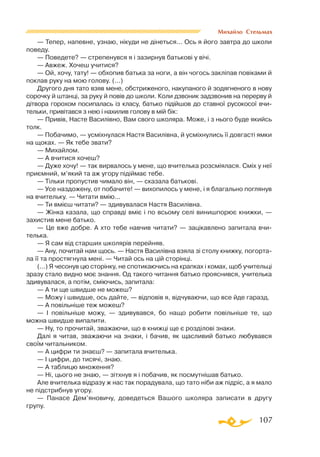 107
Михайло Стельмах
— Тепер, напевне, узнаю, нiкуди не дiнеться... Ось я його завтра до школи
поведу.
— Поведете? — стрепенувся я і зазирнув батьковi у вiчi.
— Авжеж. Хочеш учитися?
— Ой, хочу, тату! — обхопив батька за ноги, а вiн чогось заклiпав повiками й
поклав руку на мою голову. (...)
Другого дня тато взяв мене, обстриженого, накупаного й зодягненого в нову
сорочку й штанцi, за руку й повiв до школи. Коли дзвоник задзвонив на перерву й
дiтвора горохом посипалась iз класу, батько пiдiйшов до ставної русокосої вчи­
тельки, привiтався з нею і нахилив голову в мiй бiк:
— Привiв, Насте Василiвно, Вам свого школяра. Може, i з нього буде якийсь
толк.
— Побачимо, — усмiхнулася Настя Василiвна, й усмiхнулись її довгастi ямки
на щоках. — Як тебе звати?
— Михайлом.
— А вчитися хочеш?
— Дуже хочу! — так вирвалось у мене, що вчителька розсмiялася. Смiх у неї
приємний, м’який та аж угору пiдiймає тебе.
— Тiльки пропустив чимало вiн, — сказала батьковi.
— Усе наздожену, от побачите! — вихопилось у мене, i я благально поглянув
на вчительку. — Читати вмiю...
— Ти вмiєш читати? — здивувалася Настя Василiвна.
— Жiнка казала, що справдi вмiє і по всьому селi винишпорює книжки, —
захистив мене батько.
— Це вже добре. А хто тебе навчив читати? — зацiкавлено запитала вчи­
телька.
— Я сам вiд старших школярiв перейняв.
— Ану, почитай нам щось. — Настя Василiвна взяла зi столу книжку, погорта­
ла її та простягнула менi. — Читай ось на цiй сторiнцi.
(...) Я чесонув цю сторiнку, не спотикаючись на крапках i комах, щоб учительцi
зразу стало видно моє знання. Од такого читання батько прояснився, учителька
здивувалася, а потiм, смiючись, запитала:
— А ти ще швидше не можеш?
— Можу і швидше, ось дайте, — відповів я, відчуваючи, що все йде гаразд.
— А повiльнiше теж можеш?
— I повiльнiше можу, — здивувався, бо нащо робити повiльнiше те, що
можна швидше випалити.
— Ну, то прочитай, зважаючи, що в книжцi ще є роздiловi знаки.
Далi я читав, зважаючи на знаки, i бачив, як щасливий батько любувався
своїм читальником.
— А цифри ти знаєш? — запитала вчителька.
— I цифри, до тисячi, знаю.
— А таблицю множення?
— Нi, цього не знаю, — зiтхнув я і побачив, як посмутнiшав батько.
Але вчителька відразу ж нас так порадувала, що тато нiби аж пiдрiс, а я мало
не пiдстрибнув угору.
— Панасе Дем’яновичу, доведеться Вашого школяра записати в другу
групу.
 