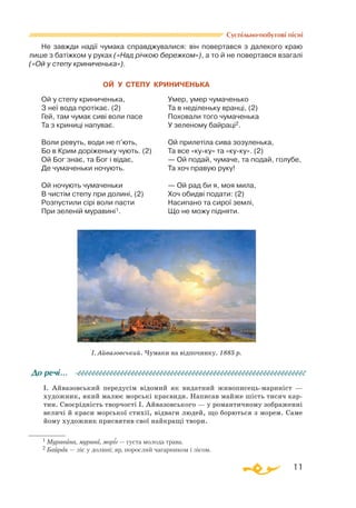 11
Суспільно-побутові пісні
Не завжди надії чумака справджувалися: він повертався з далекого краю
лише з батіжком у руках («Над річкою бережком»), а то й не повертався взагалі
(«Ой у степу криниченька»).
		
ОЙ У СТЕПУ КРИНИЧЕНЬКА
Ой у степу криниченька,
З неї вода протікає. (2)
Гей, там чумак сиві воли пасе
Та з криниці напуває.
Воли ревуть, води не п’ють,
Бо в Крим доріженьку чують. (2)
Ой Бог знає, та Бог і відає,
Де чумаченьки ночують.
Ой ночують чумаченьки
В чистім степу при долині, (2)
Розпустили сірі воли пасти
При зеленій муравині1.
Умер, умер чумаченько
Та в неділеньку вранці, (2)
Поховали того чумаченька
У зеленому байраці2.
Ой прилетіла сива зозуленька,
Та все «куку» та «куку». (2)
— Ой подай, чумаче, та подай, голубе,
Та хоч правую руку!
— Ой рад би я, моя мила,
Хоч обидві подати: (2)
Насипано та сирої землі,
Що не можу підняти.
І. Айвазовський передусім відомий як видатний живописецьмариніст —
художник, який малює морські краєвиди. Написав майже шість тисяч кар­
тин. Своєрідність творчості І. Айвазовського — у романтичному зображенні
величі й краси морської стихії, відваги людей, що борються з морем. Саме
йому художник присвятив свої найкращі твори.
До речі…
І. Айвазовський. Чумаки на відпочинку. 1885 р.
1 Муравина, мурава, моріг — густа молода трава.
2 Байрак — ліс у долині; яр, порослий чагарником і лісом.
 