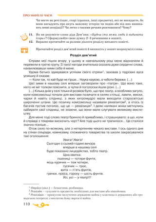 110
ПРО МИНУЛІ ЧАСИ
1 Отряха (діал.) — бешкетник, розбишака.
2 Реквізит — сукупність предметів, необхідних для вистави або кінозйомки.
3 Реквізиція — примусове вилучення державою майна у власника в державних або гро­
мадських інтересах з виплатою йому вартості майна.
Чи маєте ви речі (одяг, старі іграшки, інші предмети), які не викидаєте, бо
вони нагадують про якусь важливу історію чи подію або від них виника­
ють певні асоціації? Чи легко з такими речами розставатися? Чому?
11.	 Як ви розумієте слова діда Дем’яна: «Будеш іти межи люди й вибивати
іскри»? Сформулюйте свою думку 2–3 реченнями в зошиті.
12.	 Виразно прочитайте за ролями діалоги розділу восьмого повісті.
	
Прочитайте розділ дев’ятий повісті й випишіть у зошит незрозумілі слова.
Розділ дев’ятий
Справи мої пiшли вгору: у цьому ж навчальному роцi мене вiдзначили й
перевели в третю групу. З такої нагоди вчителька сказала дуже сердечнi слова,
нахвилювавши ними себе й мене.
Удома батько здивувався успiхам свого отряхи1, заховав у пiдрiзанi вуса
усмiшку й сказав:
— Коли так, то хай буде не гiрше... Наука наукою, а чоботи бережи. (...)
Цiєї зими в нашому селi вперше заговорили про «тiатри». Що воно таке,
нiхто не мiг толком пояснити, а чутки й поголоски йшли рiзнi. (...)
(...) Кiлька днiв у селi тiльки й розмов було, що про театр, а особливо загуло,
коли комсомольцi почали для вистави позичати в селян стiльцi, лампи, миски,
чарки й навiть спiдницi, з яких хитромудро мали виходити старосвiтськi
широченнi штани. Цю позичку комсомольцi називали реквiзитом2, а хтось iз
багачiв пустив поголос, що це — реквiзицiя3. I деякi наляканi жiнки метнулись
одбирати свої спiдницi, не знаючи, що вони мали слугувати великому мисте­
цтву.
Для мене тодi слово театр бринiло й привабливо, i страшнувато: а що, коли
й справдi з темряви вискочить чорт? Але тодi цього не трапилося... Це сталося
значно пiзнiше...
Отож село повсякому, але з нетерпiнням чекало вистави. I ось одного дня
на стiнах сiльради, комнезаму, споживчого товариства та школи закрасувалися
такi оголошення:
	
Увага! Увага!
Сьогоднi о сьомiй годинi вечора
	
вперше в нашому селi
буде показано лицедiйство, тобто театр.
	
Цiна квитка:
	
пшеницi — чотири фунти,
яєць курячих — теж чотири,
	
гусячих — троє,
	
жита — п’ять фунтiв,
гречки, проса, гороху — шiсть фунтiв.
	
Усi, усi — у театр!!!
 