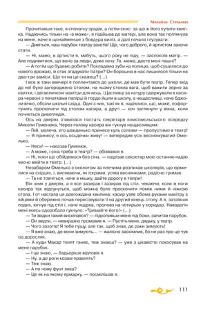111
Михайло Стельмах
Прочитавши таке, я спочатку зрадiв, а потiм скис: за що ж його купити квит­
ка. Надiючись тiльки на «а може», я пiдiйшов до матерi, але вона так поглянула
на мене, наче я щонайменше з бовдура вилiз, а далi почала глузувати:
— Дивiться, наш парубок театру захотiв! Ще, чого доброго, й артистом захоче
стати.
— Нi, мамо, в артисти я, мабуть, цього року не пiду, — заспокоїв матiр. —
Але подивитися, що воно за люди, дуже хочу. То, може, дасте менi пашнi?
— А потiм що будемо робити? Покладемо зуби на полицю, щоб сушилися до
нового врожаю, й отак згадувати тiатри? Он борошна в нас лишилося тiльки на
дватри замiси. Що ти на це скажеш? (...)
I все ж таки ввечерi я поплентався до школи, де мав бути театр. Тепер вхiд
до неї було загороджено столом, на ньому стояла вага, щоб важити зерно за
квитки, i двi величезнi макiтри для яєць. Щасливцi за натуру одержували в каси­
ра червонi з печатками папiрцi й гордо йшли в школу, а нещасливцi, наче бджо­
ли вiчко, обсiли шкiльнi схiдцi. Однi з них, такi як я, надiялися, що, може, пофор­
тунить проскочити пiд столом касира, а другi — хоч заглянути у вiкна, коли
почнеться дивоглядiя.
Ось на дверях з’явилася постать секретаря комсомольського осередку
Миколи Гуменюка. Через голову касира вiн гукнув нещасливцям:
— Гей, малеча, хто швиденько принесе куль соломи — пропустимо в театр!
— Я принесу, я ось осьдечки живу! — випередив усiх веснянкуватий Оме-
лько.
— Неси! — наказав Гуменюк.
— А може, і сiна треба в театр? — обiзвався я.
— Нi, поки що обiйдемося без сiна, — пiдрiзав секретар мою останню надiю
чесно ввiйти в театр. (...)
Незабаром Омелько з околотом за плечима розпихав школярiв, що юрми­
лися на схiдцях, i, висяваючи, як iскрами, усiма веснянками, радiсно гримав:
— Та не товчiться, наче в мiшку, дайте дорогу в тiатри!
Вiн зник у дверях, а я все зазирав i зазирав пiд стiл, чекаючи, коли ж ноги
касира так вiдсунуться, щоб можна було проскочити помiж ними й нiжкою
стола. I от настала ця довгождана хвилина: касир узяв обома руками макiтру з
яйцями й обережно почав пересовувати її на другий кiнець столу. А я, затаївши
подих, югнув пiд стiл i, наче ящiрка, проповз на чотирьох у коридор. Навздогiн
менi якесь одоробало гукнуло: «Тримайте його!» (...)
— Ти звiдки такий вискiпався? — пiдхопивши мене пiд боки, запитав парубок.
— Он звiдти, — невиразно промовив я. — Пустiть мене, дядьку, у театр.
— Чого захотiв! Я тебе пущу, але так, щоб знав, де раки зимують!
— Я вже знаю, де вони зимують... — жалiсно заскiмлив, бо не раз про це чув
од дорослих.
— А куди Макар телят ганяє, теж знаєш? — уже з цiкавiстю покосував на
мене парубок.
— I це знаю, — бадьорiше вiдповiв я.
— Ну, а де роги козам правлять?
— Теж знаю.
— А по чому фунт лиха?
— Це як на якому ярмарку, — посмiлiшав я.
 