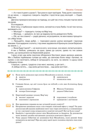 115
Михайло Стельмах
— А я таки й довго шукав її. Три роки в сiдлi проїздив. Тому доля і нахилила­
ся до мене, — сердечно говорить парубок i простягає руку молодiй: — Сiдай,
Мар’яно.
Дiвчина проворно вискакує на пiдводу, а в цей час хтось тихцем торгає мене
за рукав.
Я оглядаюся.
Бiля тину, з торбинкою через плече, непомiтно стала Люба. I в неї теж чогось
висявають очi.
— Молода? — пiдводить голову на Мар’яну.
— Молода, — дивуюся, як про це відразу могла довiдатися Люба.
— Ой, це так славно! — радiє дiвчина, не розумiючи, як менi важко прощати­
ся з Мар’яною.
— Прощайте, люди добрi, — торкнувся рукою шапки молодий i трусонув
вiжками. Конi вдарили з копита, i пiд ними задзвенiла й бризнула соком березне­
ва земля. (...)
— Якою буде її доля? — не знати в кого, чи в сонця, чи в землi, питається мати.
А ми з Любою, узявшись за руки, ідемо до школи, iдемо по тих свiжих
колiях, що залишилися на березневiй дорозi.
I враз угорi над моїм смутком обiзвалися бентежнi звуки далеких дзвонiв.
Ми з Любою пiдiймаємо голови до неба, до святково бiлих хмар i бачимо, як
прямо з них вилiтають лебедi й натрушують на хати, на землю і в душу свою
лебедину пiсню.
I хороше, i дивно, i радiсно стає менi, малому, у цiм свiтi...
А лебедi летять... над моїм дитинством... над моїм життям!..
1.	 Коли мати дізналася про успіхи Михайлика в школі, то вона
	
А	 зраділа
	
Б	 зажурилася
	
В	 здивувалася
	
Г	 похвалила сина
2.	 Словами бачив, що мої сльози були на підході, а він мав делікатну душу
описано
	
А	 однокласника Софрона
	
Б	 касира Олександра
	
В	 Миколу Гуменюка
	
Г	 дядька Себастіяна
3.	 Наречений називає кохану Мар’яну
	
А	 милою і дорогою
	
Б	 княгинею і зіронькою
	
В	 королевою і голубкою
	
Г	 принцесою і ластівкою
4.	 Яке враження справив на вас останній розділ повісті?
5.	 Неграмотне вживання яких слів створює комічний ефект у творі? Чи дово­
дилося вам або вашим знайомим свого часу через неточність у слововживан­
ні чи у звучанні слова потрапляти в комічні ситуації? Які це були слова?
6.	 Знайдіть і прочитайте діалог між Михайликом та Андрієм. За допомогою
яких мовних засобів письменник досягнув комічного ефекту?
7.	 Чому дядько Себастіян не зупинився біля Михайлика, коли допоміг йому
потрапити на виставу? Про яку рису вдачі цього чоловіка свідчить така пове­
дінка?
 