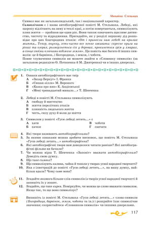 117
Михайло Стельмах
Символ має як загальнолюдський, так і національний характер.
Символічною є і назва автобіографічної повісті М. Стельмаха. Лебеді, які
щороку відлітають на зиму в теплі краї, а потім повертаються, символізують
плин життя — пройшов ще один рік. Вони також означають щасливе дитин­
ство, чистоту та відродження. Пригадайте, як у розділі першому дід розпо­
відає про цих благородних птахів: «От і принесли нам лебеді на крилах
життя… Тепер, внучку, гетьчисто все почне оживати: скресне крига на
ріках та озерах, розмерзнеться сік у деревах, прокинеться грім у хмарах,
а сонце своїми ключами відімкне землю». Ця повість має багато й інших сим­
волів: це й барвінок, і Богородиця, і земля, і чоботи.
Повне тлумачення символів ви можете знайти в «Словнику символів» (за
загальною редакцією О. Потапенка й М. Дмитренка) чи в інших джерелах.
1.	 Ознаки автобіографічного має твір
	
А	 «Захар Беркут» І. Франка
	
Б	 «Євшанзілля» М. Вороного
	
В	 «Казка про яян» Е. Андієвської
	
Г	 «Мені тринадцятий минало...» Т. Шевченка
2.	 Лебеді в повісті М. Стельмаха символізують
	
А	 свободу й мистецтво
	
Б	 життя перелітних птахів
	 В	 плинність людського життя
	 Г	 честь, силу духу й волю до життя
3.	 Символом у повісті «Гусилебеді летять...» є
	
А	 хати
	
Б	 качки
	
В	 чоботи
	
Г	 санчата
4.	 Які твори називають автобіографічними?
5.	 За якими ознаками можна зробити висновок, що повість М. Стельмаха
«Гусилебеді летять...» автобіографічна?
6.	 Які автобіографічні твори вам доводилося читати раніше? Які автобіогра­
фічні фільми ви бачили?
7.	 Чи можна вірш Т. Шевченка «Заповіт» вважати автобіографічним?
Доведіть свою думку.
8.	 Що таке символ?
9.	 Що символізують калина, чайка й тополя у творах усної народної творчості?
10.	 Яка з ілюстрацій до повісті «Гусилебеді летять...», на вашу думку, най­
більш вдала? Чому саме вона?
11.	 Згадайте якомога більше слівсимволів із творів усної народної творчості й
запишіть їх у зошит.
12.	 Згадайте, що таке кирея. Поміркуйте, чи можна це слово вважати символом.
Якщо так, то що воно символізує?
	
Випишіть із повісті М. Стельмаха «Гусилебеді летять...» словасимволи
(Богородиця, барвінок, земля, чоботи та ін.) і розкрийте їхнє символічне
значення; скористайтеся «Словником символів» чи іншими джерелами.
 