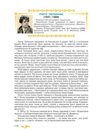 118
Григір Тютюнник народився на Полтавщині 5 грудня 1931 р. в селянській
родині. Його дитинство було важким, бо припало на жорстокі воєнні роки.
Справді, деякі відомості з біографії письменника — ніби сторінки з книги війни —
сприймаються як художній твір.
Коли Григорові було шість років, заарештували батька. Він пам’ятав, як
холодного осіннього дня біг за возом, у якому везли безневинного тата. З того
часу його так і не бачив. У 1957 р. прийшов документ, у якому повідомляли, що
Михайла Тютюнника реабілітовано посмертно. Письменник усе своє життя зга­
дував: «Я тільки трохи пам’ятаю тата: вони були великі, і рука в них теж була
велика. Вони часто клали ту руку мені на голову, і під нею було тепло й затишно,
як під шапкою. Може, тому й зараз, коли я бачу на голові якогось хлопчика бать­
ківську руку, мені теж хочеться стати маленьким».
Мати вдруге одружилася, а малого Григора забрав до себе на Донбас батьків
брат. Дядько та його дружина, які мали своїх трьох дітей, навчали й виховували
хлопця як рідного. Під їхньою опікою він почав здобувати освіту. З перших днів
війни дядько пішов на фронт. Тітці важко було прогодувати чотирьох дітей, тому
Григір вирішив повернутися до свого села, на Полтавщину: «Ішов пішки (війна кру­
гом), маючи за плечима одинадцять років, три класи освіти й порожню торбинку,
у котрій з початку подорожі було дев’ять сухарів, перепічка й банка меду — зем­
ляки дали на дорогу. Потім харчі вийшли. Почав старцювати. Перший раз просити
було неймовірно важко, соромно, одбирало язик і в грудях терпло, тоді трохи звик.
Ішов рівно два тижні…» Проте біду й тут породила війна: хату, у якій мешкала родина
Тютюнників, зруйнувала бомба — і вони опинилися в чужих людей.
Після п’ятого класу Григір навчався в Зіньківському ремісничому училищі
№ 7. Потім працював на Харківському заводі імені Малишева, але захворів на
туберкульоз легенів, тому й повернувся в рідне село, не відробивши належних
трьох років, як тоді вимагали. За це був засуджений на чотири місяці. У двадця­
тирічному віці юнак пішов до армії, служив у морському флоті радистом на
Далекому Сході. Пізніше навчався в Харківському університеті на філологічному
факультеті.
У 1963 р. Гр. Тютюнник переїхав до м. Києва, працював у газеті «Літературна
Україна», у сценарній майстерні Київської кіностудії імені О. Довженка.
Письменник помер 6 березня 1980 р., похований у м. Києві.
Значна частина його творчого доробку — це твори про дітей і для дітей.
Один з них — повість «Климко», яку й пропонуємо вам прочитати.
Український письменник, перекладач.
Найвідоміші твори: оповідання та повісті «Зав’язь»,
«Вогникдалековстепу»,«Тризозулізпоклоном»,«Климко»,
«Оддавали Катрю», «Син приїхав».
Лауреат Літературної премії імені Лесі Українки (1980);
Державної премії України імені Т. Г. Шевченка (1989,
посмертно).
ГРИГІР ТЮТЮННИК
(1931–1980)
 