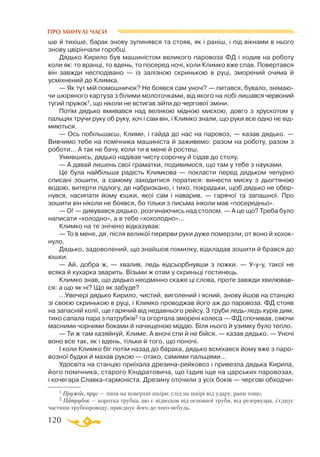 120
ПРО МИНУЛІ ЧАСИ
ше й тихіше, барак знову зупинявся та стояв, як і раніш, і під вікнами в нього
знову цвірінчали горобці.
Дядько Кирило був машиністом великого паровоза ФД і ходив на роботу
коли як: то вранці, то вдень, то посеред ночі, коли Климко вже спав. Повертався
він завжди несподівано — із залізною скринькою в руці, зморений очима й
усміхнений до Климка.
— Як тут мій помошничок? Не боявся сам уночі? — питався, бувало, знімаю­
чи шкіряного картуза з білими молоточками, від якого на лобі лишався червоний
тугий пружок1, що ніколи не встигав зійти до чергової зміни.
Потім дядько вмивався над великою мідною мискою, довго з хрускотом у
пальцях тручи руку об руку, хоч і сам він, і Климко знали, що руки все одно не від­
миються.
— Ось побільшаєш, Климе, і гайда до нас на паровоз, — казав дядько. —
Вивчимо тебе на помічника машиніста й заживемо: разом на роботу, разом з
роботи... А так не бачу, коли ти в мене й ростеш.
Умившись, дядько надівав чисту сорочку й сідав до столу.
— А давай лишень свої граматки, подивимося, що там у тебе з науками.
Це була найбільша радість Климкова — покласти перед дядьком чепурно
списані зошити, а самому заходитися поратися: винести миску з дьогтяною
водою, витерти підлогу, де набризкано, і тихо, покрадьки, щоб дядько не обер­
нувся, насипати йому юшки, якої сам і наварив, — гарячої та запашної. Про
зошити він ніколи не боявся, бо тільки з письма інколи мав «посередньо».
— О! — дивувався дядько, розгинаючись над столом. — А це що? Треба було
написати «холодно», а в тебе «хохолодно»...
Климко на те знічено відказував:
— То в мене, дя, після великої перерви руки дуже померзли, от воно й хохок­
нуло.
Дядько, задоволений, що знайшов помилку, відкладав зошити й брався до
юшки.
— Ай, добра ж, — хвалив, ледь відсьорбнувши з ложки. — Ууу, такої не
всяка й кухарка зварить. Візьми ж отам у скриньці гостинець.
Климко знав, що дядько неодмінно скаже ці слова, проте завжди хвилював­
ся: а що як ні? Що як забуде?
...Увечері дядько Кирило, чистий, виголений і ясний, знову йшов на станцію
зі своєю скринькою в руці, і Климко проводжав його аж до паровоза. ФД стояв
на запасній колії, ще гарячий від недавнього рейсу. З труби ледьледь курів дим,
тихо сапала пара з патрубків2 та огортала зморені колеса — ФД спочивав, сяючи
масними чорними боками й начищеною міддю. Біля нього й узимку було тепло.
— Ти ж там хазяйнуй, Климе. А вночі спи й не бійся, — казав дядько. — Уночі
воно все так, як і вдень, тільки й того, що поночі.
І коли Климко біг потім назад до барака, дядько всміхався йому вже з паро­
возної будки й махав рукою — отако, самими пальцями...
Удосвіта на станцію приїхала дрезинарейковоз і привезла дядька Кирила,
його помічника, старого Кіндратовича, що їздив іще на царських паровозах,
і кочегара Славкагармоніста. Дрезину оточили з усіх боків — чергові обходчи­
1 Пружок, пруг — лінія на поверхні шкіри; слід на шкірі від удару, рани тощо.
2 Патрубок — коротка трубка, що є відводом від основної труби, від резервуара, з’єднує
частини трубопроводу, приєднує його до чогонебудь.
 