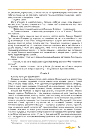 121
Григір Тютюнник
ки, змажчики, стрілочники, і Климко ніяк не міг пробитися крізь той натовп. Він
побачив тільки, що всі познімали картузи й похилили голови, і закричав, і засту­
кав кулачками в погорблені спини:
— Пустіть мене!
Його впізнали й розступилися... Климко побачив лише сиву дядькову
чуприну зпід брезенту, учепився за борт кузова, щоб залізти нагору, але хтось
придержав його за плечі й сказав:
— Зараз, синку, зараз подивишся зблизька. Знімемо — і подивишся.
— Пряме влучення... — квапливо розказував хтось. — У тендер1. Їх вугіл­
лям побило...
Дядька ховали надвечір при відчинених навстіж дверях барака. Надворі
було вітряно. По коридору шаруділо перше осіннє листя з пристанційного скве­
ру й забивалося в тихі кутки. Виходили мовчазні, зморені залізничники в про­
мащених мазутою робах, знімали картузи, прощалися пошепки з дядьком і
знову йшли на роботу; зітхали й потихеньку схлипували жінки, які зійшлися з
усього барака, і тільки одна серед них, тітка Мотя з висілка, плакала вголос і
припадала щокою до чорних — їх так і не відмили — дядькових рук, складених
на грудях. Вона частенько приносила дядькові чисті, випрасувані сорочки, що
пахли простим чорним милом...
Після похорону тітка Мотя довела Климка до барака, заплакала біля порога
й сказала:
— Може б, ти до мене перейшов? Куди ж тобі тепер діватися? Хто тепер тебе
догляне?
Климко похитав головою і пішов у барак. Доглядати за собою — зварити
їсти, прибрати в хаті, випрати одежину — він умів і сам. Давно вже вмів...
Розділ II
Климко йшов уже восьму добу.
Першого дня йому йшлося легко, навіть весело. Пухка пилюга на дорозі гріла
босі ноги, у кишенях дядькової діжурки лежало шість великих сухарів з білого
хліба й чимала торба на сіль. А тут іще степу, сонця кругом повнісінько. Вітерець
лоскоче ковилтраву, колошкає полини, щоб вони дужче пахли. І ніде ані лялечки.
Тільки ящірки шастають поміж травою та теплим камінням на голих пагорбках.
Сухарів дав Климкові на дорогу дід Бочонок, станційний аптекар і дядьків
Кирилів товариш. Дід Бочонок — так звала аптекаря вся дітвора у висілку й на
станції — цілими днями, навіть у неділю, просиджував у висілковій аптеці коло
базару й (це було видно через вікно) розважував на манюніх вагах якісь ліки або
стояв за прилавком, упершись у нього великим животом. Він знав усіх, і його теж
знали всі. Сивий, вусатий і круглотовстий, як справжній бочонок, аптекар
любив походжати ранками по базару — у широких смугастих штанях, у довгій,
ледь не до колін, синій косоворотці2, підперезаній крученим шовковим поясом
з білими китицями. На ногах у нього були величезні жовті черевики. Бочонок
ніколи не купував, а лише весело перемовлявся з базаровими й реготав басом
зпід білих розпушених вусів: «Гугугу! Кхакхакха! О, моє вам шануванняч­
ко!» І знову реготав, причому живіт йому здіймався, мов велика пругка подушка,
1 Тендер — причіпна частина паровоза, де містяться запаси води, палива й мастила.
2 Косоворотка — чоловіча сорочка зі стоячим коміром, що застібається збоку.
 