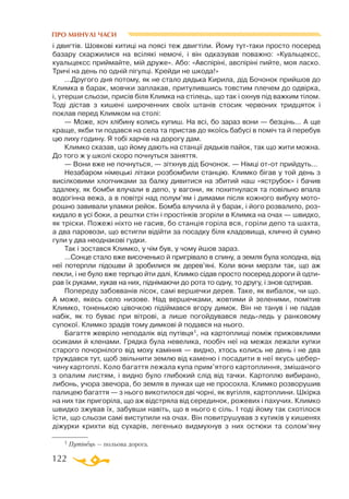 122
ПРО МИНУЛІ ЧАСИ
і двигтів. Шовкові китиці на поясі теж двигтіли. Йому туттаки просто посеред
базару скаржилися на всілякі немочі, і він одказував поважно: «Куальцексс,
куальцексс приймайте, мій друже». Або: «Авспіріні, авспіріні пийте, моя ласко.
Тричі на день по одній пігулці. Крейди не шкода!»
...Другого дня потому, як не стало дядька Кирила, дід Бочонок прийшов до
Климка в барак, мовчки заплакав, притулившись товстим плечем до одвірка,
і, утерши сльози, присів біля Климка на стілець, що так і охнув під важким тілом.
Тоді дістав з кишені широченних своїх штанів стосик червоних тридцяток і
поклав перед Климком на столі:
— Може, хоч хлібину колись купиш. На всі, бо зараз вони — безцінь... А ще
краще, якби ти подався на села та пристав до якоїсь бабусі в поміч та й перебув
цю лиху годину. Я тобі харчів на дорогу дам.
Климко сказав, що йому дають на станції дядьків пайок, так що жити можна.
До того ж у школі скоро почнуться заняття.
— Вони вже не почнуться, — зітхнув дід Бочонок. — Німці отот прийдуть...
Незабаром німецькі літаки розбомбили станцію. Климко бігав у той день з
висілковими хлопчиками за балку дивитися на збитий наш «яструбок» і бачив
здалеку, як бомби влучали в депо, у вагони, як похитнулася та повільно впала
водогінна вежа, а в повітрі над полум’ям і димами після кожного вибуху мото­
рошно завивали уламки рейок. Бомба влучила й у барак, і його розвалило, роз­
кидало в усі боки, а рештки стін і простінків згоріли в Климка на очах — швидко,
як тріски. Пожежі ніхто не гасив, бо станція горіла вся, горіли депо та шахта,
а два паровози, що встигли відійти за посадку біля кладовища, клично й сумно
гули у два неоднакові гудки.
Так і зостався Климко, у чім був, у чому йшов зараз.
...Сонце стало вже височенько й пригрівало в спину, а земля була холодна, від
неї потерпли підошви й зробилися як дерев’яні. Коли вони мерзли так, що аж
пекли, і не було вже терпцю йти далі, Климко сідав просто посеред дороги й одти­
рав їх руками, хукав на них, піднімаючи до рота то одну, то другу, і знов одтирав.
Попереду забовванів лісок, самі вершечки дерев. Таке, як вибалок, чи що.
А може, якесь село низове. Над вершечками, жовтими й зеленими, помітив
Климко, тоненькою цівочкою підіймався вгору димок. Він не танув і не падав
набік, як то буває при вітрові, а лише погойдувався ледьледь у ранковому
супокої. Климко зрадів тому димкові й подався на нього.
Багаття жевріло неподалік від путівця1, на картоплищі поміж прижовклими
осиками й кленами. Грядка була невелика, пообіч неї на межах лежали купки
старого почорнілого від моху каміння — видно, хтось колись не день і не два
труждався тут, щоб звільнити землю від каменю і посадити в неї якусь цебер­
чину картоплі. Коло багаття лежала купа прим’ятого картоплиння, змішаного
з опалим листям, і видно було глибокий слід від тачки. Картоплю вибирано,
либонь, учора звечора, бо земля в лунках ще не просохла. Климко розворушив
палицею багаття — з нього викотилося дві чорні, як вугілля, картоплини. Шкірка
на них так пригоріла, що аж відстряла від серединок, рожевих і пахучих. Климко
швидко зжував їх, забувши навіть, що в нього є сіль. І тоді йому так схотілося
їсти, що сльози самі виступили на очах. Він повитрушував з кутиків у кишенях
діжурки крихти від сухарів, легенько видмухнув з них остюки та солом’яну
1 Путівець — польова дорога.
 