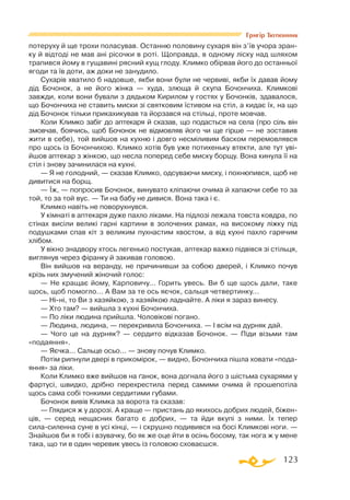 123
Григір Тютюнник
потеруху й ще трохи поласував. Останню половину сухаря він з’їв учора зран­
ку й відтоді не мав ані рісочки в роті. Щоправда, в одному ліску над шляхом
трапився йому в гущавині рясний кущ глоду. Климко обірвав його до останньої
ягоди та їв доти, аж доки не занудило.
Сухарів хватило б надовше, якби вони були не червиві, якби їх давав йому
дід Бочонок, а не його жінка — худа, злюща й скупа Бочончиха. Климкові
завжди, коли вони бували з дядьком Кирилом у гостях у Бочонків, здавалося,
що Бочончиха не ставить миски зі святковим їстивом на стіл, а кидає їх, на що
дід Бочонок тільки прикахикував та йорзався на стільці, проте мовчав.
Коли Климко забіг до аптекаря й сказав, що подасться на села (про сіль він
змовчав, боячись, щоб Бочонок не відмовляв його чи ще гірше — не зоставив
жити в себе), той вийшов на кухню і довго несміливим баском перемовлявся
про щось із Бочончихою. Климко хотів був уже потихеньку втекти, але тут уві-
йшов аптекар з жінкою, що несла поперед себе миску борщу. Вона кинула її на
стіл і знову зачинилася на кухні.
— Я не голодний, — сказав Климко, одсуваючи миску, і похнюпився, щоб не
дивитися на борщ.
— Їж, — попросив Бочонок, винувато кліпаючи очима й хапаючи себе то за
той, то за той вус. — Ти на бабу не дивися. Вона така і є.
Климко навіть не поворухнувся.
У кімнаті в аптекаря дуже пахло ліками. На підлозі лежала товста ковдра, по
стінах висіли великі гарні картини в золочених рамах, на високому ліжку під
подушками спав кіт з великим пухнастим хвостом, а від кухні пахло гарячим
хлібом.
У вікно знадвору хтось легенько постукав, аптекар важко підвівся зі стільця,
виглянув через фіранку й закивав головою.
Він вийшов на веранду, не причинивши за собою дверей, і Климко почув
крізь них змучений жіночий голос:
— Не кращає йому, Карповичу... Горить увесь. Ви б ще щось дали, таке
щось, щоб помогло... А Вам за те ось яєчок, сальця четвертинку...
— Ніні, то Ви з хазяйкою, з хазяйкою ладнайте. А ліки я зараз винесу.
— Хто там? — вийшла з кухні Бочончиха.
— По ліки людина прийшла. Чоловікові погано.
— Людина, людина, — перекривила Бочончиха. — І всім на дурняк дай.
— Чого це на дурняк? — сердито відказав Бочонок. — Піди візьми там
«подаяння».
— Яєчка... Сальце осьо... — знову почув Климко.
Потім рипнули двері в прикомірок, — видно, Бочончиха пішла ховати «пода­
яння» за ліки.
Коли Климко вже вийшов на ґанок, вона догнала його з шістьма сухарями у
фартусі, швидко, дрібно перехрестила перед самими очима й прошепотіла
щось сама собі тонкими сердитими губами.
Бочонок вивів Климка за ворота та сказав:
— Глядися ж у дорозі. А краще — пристань до якихось добрих людей, біжен­
ців, — серед нещасних багато є добрих, — та йди вкупі з ними. Їх тепер
силасиленна суне в усі кінці, — і скрушно подивився на босі Климкові ноги. —
Знайшов би я тобі і взувачку, бо як же оце йти в осінь босому, так нога ж у мене
така, що ти в один черевик увесь із головою сховаєшся.
 
