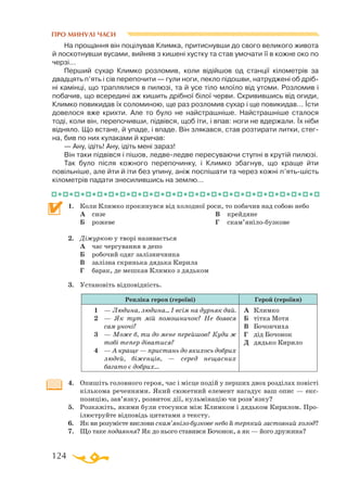 124
ПРО МИНУЛІ ЧАСИ
На прощання він поцілував Климка, притиснувши до свого великого живота
й лоскотнувши вусами, вийняв з кишені хустку та став умочати її в кожне око по
черзі...
Перший сухар Климко розломив, коли відійшов од станції кілометрів за
двадцять п’ять і сів перепочити — гули ноги, пекло підошви, натруджені об дріб­
ні камінці, що траплялися в пилюзі, та й усе тіло млоїло від утоми. Розломив і
побачив, що всередині аж кишить дрібної білої черви. Скривившись від огиди,
Климко повикидав їх соломиною, ще раз розломив сухар і ще повикидав... Їсти
довелося вже крихти. Але то було не найстрашніше. Найстрашніше сталося
тоді, коли він, перепочивши, підвівся, щоб іти, і впав: ноги не вдержали. Їх ніби
відняло. Що встане, й упаде, і впаде. Він злякався, став розтирати литки, стег­
на, бив по них кулаками й кричав:
— Ану, ідіть! Ану, ідіть мені зараз!
Він таки підвівся і пішов, ледвеледве пересуваючи ступні в крутій пилюзі.
Так було після кожного перепочинку, і Климко збагнув, що краще йти
повільніше, але йти й іти без упину, аніж поспішати та через кожні п’ятьшість
кілометрів падати знесилившись на землю...
1.	 Коли Климко прокинувся від холодної роси, то побачив над собою небо
	
А	 сизе
	
Б	 рожеве
	
В	 крейдяне
	
Г	 скам’янілобузкове
2.	 Діжуркою у творі називається
	 А	 час чергування в депо
	
Б	 робочий одяг залізничника
	
В	 залізна скринька дядька Кирила
	 Г	 барак, де мешкав Климко з дядьком
3.	 Установіть відповідність.
Репліка героя (героїні) Герой (героїня)
1	 — Людина, людина... І всім на дурняк дай.
2	 — Як тут мій помошничок? Не боявся
сам уночі?
3	 — Може б, ти до мене перейшов? Куди ж
тобі тепер діватися?
4	 — А краще — пристань до якихось добрих
людей, біженців, — серед нещасних
ба­гато є добрих...
А	 Климко
Б	 тітка Мотя
В	 Бочончиха
Г	 дід Бочонок
Д	 дядько Кирило
4.	 Опишіть головного героя, час і місце подій у перших двох розділах повісті
кількома реченнями. Який сюжетний елемент нагадує ваш опис — екс­
позицію, зав’язку, розвиток дії, кульмінацію чи розв’язку?
5.	 Розкажіть, якими були стосунки між Климком і дядьком Кирилом. Про-
ілюструйте відповідь цитатами з тексту.
6.	 Як ви розумієте вислови скам’янілобузкове небо й терпкий застояний холод?
7.	 Що таке подаяння? Як до нього ставився Бочонок, а як — його дружина?
 