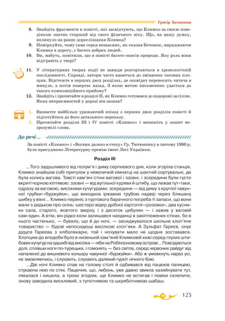 125
Григір Тютюнник
8.	 Знайдіть фрагменти в повісті, які засвідчують, що Климко за своєю пове­
дінкою значно старший від свого фізичного віку. Що, на вашу думку,
вплинуло на раннє дорослішання Климка?
9.	 Поміркуйте, чому саме серед нещасних, як сказав Бочонок, виряджаючи
Климка в дорогу, є багато добрих людей.
10.	 Ви, мабуть, помітили, що в повісті багато описів природи. Яку роль вони
відіграють у творі?
11.	 У літературних творах події не завжди розгортаються в хронологічній
послідовності. Справді, автори часто вдаються до зміщення часових пло­
щин. Відстежте в перших двох розділах, де оповідач переносить читача в
минуле, а потім повертає назад. З якою метою письменник удається до
такого композиційного прийому?
12.	 Знайдіть і прочитайте в розділі ІІ, як Климко готувався до подорожі за сіллю.
Яких неприємностей у дорозі він зазнав?
1.	 Визначте найбільш уражаючий епізод з перших двох розділів повісті й
підготуйтеся до його детального переказу.
2.	 Прочитайте розділи ІІІ і ІV повісті «Климко» і випишіть у зошит не-
зрозумілі слова.
За повісті «Климко» і «Вогник далеко в степу» Гр. Тютюннику в лютому 1980 р.
було присуджено Літературну премію імені Лесі Українки.
Розділ III
...Того задушливого від полум’я і диму серпневого дня, коли згоріла станція,
Климко знайшов собі притулок у невеличкій кімнатці на шахтній сортувальні, де
була колись вагова. Товсті кам’яні стіни вагової і ззовні, і зсередини були густо
вкриті чорною кіптявою: ззовні — від вугільної куряви й штибу, що лежав туттаки,
одразу за ваговою, високими кучугурами; зсередини — від диму з круглої чавун­
ної грубки«буржуйки», що виходила іржавою трубою надвір через бляшану
шибку у вікні... Климко переніс з гуртового барачного погреба ті запаси, що вони
мали з дядьком про осінь: шестеро відер дрібної картоплі«розовки», два кусни­
ки сала, старого, жовтого зверху, і з десяток цибулин — і зажив у ваговій
самодин. А втім, він рідко коли залишався наодинці в закіптюжених стінах, бо в
нього частенько, — бувало, що й до ночі, — засиджувалося шкільне хлоп’яче
товариство — бідові непосидющі висілкові хлоп’яки. А Зульфат Гареєв, онук
дідуся Гареєва з хлібопекарні, той і ночувати мало не щодня зоставався.
Хлопцям до вподоби було в низенькій кам’яній Климковій хижі серед глухих шти­
бовихкучугурнаодшибівідвисілка—нібинаРобінзоновомуострові...Повсідаються
долі, сплівши ноги потурецьки, і гомонять — без світла, серед червоних райдуг від
напаленої до вишневого кольору чавунної «буржуйки». Або ж умовкнуть нараз усі,
не змовляючись, і слухають, слухають далекий гуркіт нічного бою.
...Дві ночі Климко спав на голому столі й одбивався від пацюків палицею,
стукаючи нею по стіні. Пацючня, що, либонь, уже давно звикла хазяйнувати тут,
лякалася і нишкла, а трохи згодом, ще Климко не встигав і повіки склепити,
знову заводила вискливий, з тупотнявою та шкряботнявою шабаш.
До речі…
 