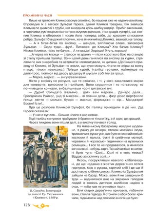 126
ПРО МИНУЛІ ЧАСИ
Лише на третю ніч Климко заснув спокійно, бо пацюки вже не надокучали йому.
Спровадив їх з вагової Зульфат Гареєв, давній Климків товариш. Він знайшов
Климка по димкові з труби, що виходила крізь шибку надвір. Прибіг захеканий,
з гарячими рум’янцями на гострих смуглих вилицях, і так зрадів зустрічі, що схо­
пив Климка в оберемок і носив його поперед себе, до хрускоту стискаючи
ребра. Зульфат був дужий хлопчик, хоча й нижчий від Климка, вважай, на голову.
— А я бігавбігав по висілку, — швидко, зліплюючи слова, заговорив
Зульфат. — Сюдитуди... фух!.. Питаюся: де Климка? Хто бачив Климку?
Немає Климки, ніхто не бачив... А ти осьде! Хорошо! Ууу, хорошо!
...А через пів місяця — сталося те зранку — після короткого бою на станцію
зі степу прийшли італійці. Вони цілий день ганялися по висілку за курми, стрі­
ляли по них з карабінів та автоматів і лементували, як цигани. (До їхнього при­
ходу ні Климко, ні Зульфат не знали, що кури можуть літати не згірш за всяку
птицю, тільки невисоко.) Поївши курей, італійці гуртами, найменше по
двоєтроє, пхалися від двору до двору й шукали собі їжу за гроші.
— Марка, марка!.. — вигукували вони.
Ніхто у висілку не розумів, що те означає, і ті, у кого завалялися марки
для конвертів, виносили їх італійцям. Вони сердилися і то посвоєму, то
понімецьки кричали, вибалушивши чорні циганські очі:
— Дурні! Сольдато італьяно... дати вам маркен... Денаро деля...
Ґросдойчен Райхес, унд зі мюссен... ві повінні дати... фюр дізес вертфоллє
ґельд: лют­те — молько, бурро — масльо, формаджо — сір... Манджяре!
Ессен! Їсти!..
Про це розповів Климкові Зульфат, бо італійці приходили й до них. Дід
Гареєв сказав їм:
— У нас є вугілля... Більше нічого в нас немає.
Тоді італійці кинулися грабувати й брали не тільки їжу, а й одяг, де кращий.
Через тиждень вони пішли далі, а у висілку почався голод.
На маленькому базарному майдані щоден­
но, з ранку до вечора, стояли мовчазні люди,
тримаючи в руках усе, що було в них найновіше:
костюми й пальта, сукні й сувійчики матерії,
черевики й «кіровські» годинники на вузеньких
ремінцях... І все те не продавалося, а мінялося
хоч на якийнебудь харч. Та найчастіше в натов­
пі було чути: «Солі... Солі ні в кого немає?
Віддаю за склянку солі...»
Якось, покружлявши навколо хлібопекар­
ні, де ще недавно з жовтих дерев’яних лотків
горнувся, мов з рукава, гарячий хліб і де ще й
досі пахло хлібним духом, Климко із Зульфатом
зайшли на базар. Може, вони й не завернули б
туди — надивилися вже на змучених голодом
людей із якоюсь дитячою жалібною надією в
очах, — якби там не зчинився ґвалт.
Біля старих дерев’яних прилавків, побачили
вони, стояла підвода. Її оточили з обох боків і кри­
чали, піднімаючи над головою в кого що було:
В. Савадов. Ілюстрація
до повісті Гр. Тютюнника
«Климко». 1989 р.
 