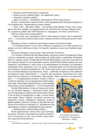 127
Григір Тютюнник
— Візьми в мене! Новісіньке, подивися!..
— Бери костюм. Шевйотовий1, не надіваний і разу...
— Черевики хромові треба?..
— Драп на пальто... Попробуй, який важкий. Вічне буде пальто.
На возі, запряженім парою коней, стояв здоровецький бородатий дядько й
гув примирливо, перемацуючи очима товари:
— Тихо, тихо... Що мені треба — усе візьму. Сам виберу. Тільки тихо, граж­
дани! Ша! Ану, одійди, не мацай мішків, бо так батогом і встюжу. Мацає воно...
Ти, з драпом, давай. Що тобі? Борошно є, кукурудза, сіль біла, слов’янська...
Натовп знову загув, заколихався.
— Були б оце наші шахтарики, вони б тебе вдягли й узули, ще й підпереза-
ли б... — неголосно мовила якась жінка. У руках у неї було поношене дитяче паль­
течко.
Бородань почув її, знайшов кам’яними очима в натовпі й сказав:
— А ти вобше может тут не стоять. Вобше не підходь, бо я в тебе й золота не
візьму, хоч би в тебе воно й було. Їх пожалій, привези, а вони ще й зубами скре­
готять...
На жінку несердито зацитькали, ніби просили її мовчати.
І тут Климко побачив Наталю Миколаївну, учительку свою й Зульфатову. Вона
стояла з немовлям на руках, притиснувши до себе разом з немовлям трояндову,
мов сто троянд, сукню. Климко бачив Наталю Миколаївну в цій сукні лише двічі на
рік: першого вересня і в останній день занять. Наталя Миколаївна щоразу так хви­
лювалася, зустрічаючи їх, своїх учнів, а чи проводжаючи на канікули, що троянди з
трояндової сукні зацвітали в неї і на щоках. А минулої весни на останньому уроці
вона сказала, печально всміхаючись: «От і підете ви в юність, уже з іншими вчителя­
ми, а я знову повернуся до маленьких, таких... грибочків, як були ви, коли прийшли
до першого класу. Пам’ятаєте?» — І сльози, дві сльозинки, покотилися їй з очей,
однак вона не відчула їх і всміхалася. Тоді сказала: «Урок закінчено, до побачення,
діти...» — Й одвернулася до вікна. А вони стояли й
стояли за партами, хоч у коридорі вже знявся радіс­
ний гамір: закінчився навчальний рік, сонця надворі
повна чаша, аж до піднебесся, — хто ж не радітиме!
Наталя Миколаївна стояла осторонь від натов­
пу, що затулив підводу, і, маленька, бліда, диви­
лася на бороданя широко розплющеними очима.
У них не було ні презирства, ні гніву, а лише зляка­
ний подив. Одна її брова, поторкана золотом од
ранкового сонця, напружено піднялася вгору й
дрібнодрібно тремтіла. Климко із Зульфатом піді­
йшли до неї (вона не помітила їх) і, затинаючись від
хвилювання, сказали, перебиваючи один одного:
— Добрий день, Наталю Миколаївно...
Вона здригнулася і випустила з рук трояндо­
ву сукню. Климко із Зульфатом спритно підхопи­
ли її, легесеньку, як пух, і так стояли з нею, ніяко­
во й щасливо всміхаючись.
1 Шевйотовий, шевйот — дорогий сорт шерстяної або напівшерстяної тканини.
В. Савадов. Ілюстрація
до повісті Гр. Тютюнника
«Климко». 1989 р.
 