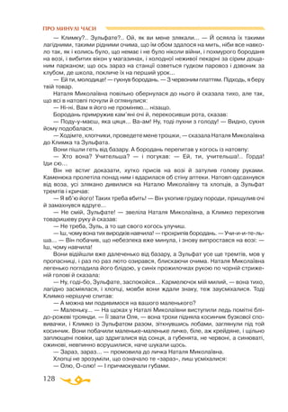 128
ПРО МИНУЛІ ЧАСИ
— Климку?.. Зульфате?.. Ой, як ви мене злякали... — Й осяяла їх такими
лагідними, такими рідними очима, що їм обом здалося на мить, ніби все навко­
ло так, як і колись було, що немає і не було ніколи війни, і похмурого бороданя
на возі, і вибитих вікон у магазинах, і холодної неживої пекарні за сірим доща­
ним парканом; що ось зараз на станції озветься гудком паровоз і дзвоник за
клубом, де школа, покличе їх на перший урок...
— Ей ти, молодице! — гукнув бородань. — З червоним платтям. Підходь, я беру
твій товар.
Наталя Миколаївна повільно обернулася до нього й сказала тихо, але так,
що всі в натовпі почули й оглянулися:
— Ніні. Вам я його не проміняю... нізащо.
Бородань примружив кам’яні очі й, перекосивши рота, сказав:
— Подуумаєш, яка цяця... Ваам! Ну, тоді пухни з голоду! — Видно, сукня
йому подобалася.
— Ходімте, хлопчики, проведете мене трошки, — сказала Наталя Миколаївна
до Климка та Зульфата.
Вони пішли геть від базару. А бородань перепитав у когось із натовпу:
— Хто вона? Учительша? — і погукав: — Ей, ти, учительша!.. Горда!
Іди сю...
Він не встиг доказати, хутко присів на возі й затулив голову руками.
Каменюка пролетіла понад ним і вдарилася об стіну аптеки. Натовп одсахнувся
від воза, усі злякано дивилися на Наталю Миколаївну та хлопців, а Зульфат
тремтів і кричав:
— Я вб’ю його! Таких треба вбить! — Він ухопив грудку породи, прищулив очі
й замахнувся вдруге...
— Не смій, Зульфате! — звеліла Наталя Миколаївна, а Климко перехопив
товаришеву руку й сказав:
— Не треба, Зуль, а то ще свого когось улучиш.
— Іш, чому вона тих виродків навчила! — прохрипів бородань. — Учиии-те-ль­
ша... — Він побачив, що небезпека вже минула, і знову випростався на возі: —
Іш, чому навчила!
Вони відійшли вже далеченько від базару, а Зульфат усе ще тремтів, мов у
пропасниці, і раз по раз люто озирався, блискаючи очима. Наталя Миколаївна
легенько погладила його блідою, у синіх прожилочках рукою по чорній стриже­
ній голові й сказала:
— Ну, годібо, Зульфате, заспокойся... Кармелючок мій милий, — вона тихо,
лагідно засміялася, і хлопці, мовби вони ждали знаку, теж заусміхалися. Тоді
Климко нерішуче спитав:
— А можна ми подивимося на вашого маленького?
— Маленьку... — На щоках у Наталі Миколаївни виступили ледь помітні блі-
дорожеві троянди. — Її звати Оля, — вона трохи підняла косинчик бузкової спо­
вивачки, і Климко із Зульфатом разом, зіткнувшись лобами, заглянули під той
косинчик. Вони побачили маленькемаленьке личко, біле, аж крейдяне, і щільно
заплющені повіки, що здригалися від сонця, а губенята, не червоні, а синюваті,
ожинові, невпинно ворушилися, наче шукали щось.
— Зараз, зараз... — промовила до личка Наталя Миколаївна.
Хлопці не зрозуміли, що означало те «зараз», лиш усміхалися:
— Олю, Оолю! — І причмокували губами.
 