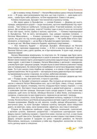 129
Григір Тютюнник
— Де ти живеш тепер, Климку? — Наталя Миколаївна сумно глянула Климкові
в очі. — Я знаю, мені розказували про все, що тоді сталося, і... мені дуже хоті­
лося... треба було тебе побачити, та Оля народилася. Саме в той день...
Климко посумнішав, Зульфат теж похнюпив стрижену голову.
— Ми зараз удвох із Зульфатом, — сказав Климко. — Додому до нього,
правда, навідуємося щодня — води наносимо, вугілля навибираємо під тери­
коном... Там тепер усі гребуться. І знову до мене. У ваговій живемо, на сорту­
вальні. Де штибові кучугури, знаєте? Італійці туди ні разу й носа не поткнули!
У нас там гарно, тепло, грубка є залізна, картопля... — Климко перезирнувся
із Зульфатом. Той на мить заплющився, тоді швидко закивав головою. —
Наталю Миколаївно... — Климко зупинився і подав учительці її трояндову
сукню, яку досі ніс під полою дядькової діжурки. — Не треба Вам нічого про­
мінювати, а переходьте — це ми Вас із Зульфатом удвох просимо, — переходь­
те жити до нас. Ми Вам помагати будемо, маленьку глядітимемо...
— Усе помагать будем! — вигукнув Зульфат, зблиснувши на Наталю
Миколаївну гарячими відданими очима. — А Олі я колиску принесу. У нас є.
Залізна! Батько сам у депо зробив, як я був маленьким. У кузні гнув, електро­
зваркою варив!
Наталя Миколаївна всміхнулась та опустила очі. Їй справді ніде було жити.
Коли італійські солдати отаборилися в школі й вчинили там галасливий курячий
бенкет (вони ламали парти, розкладали в шкільному саду вогнища та смалили над
ними курей, з реготами й співами), Наталя Миколаївна з дитиною і чемоданом,
у якому були одяг і дещиця сухарів, тихцем пішла зі своєї кімнати у виселок і назад
уже не повернулася, бо кімнату було пограбовано й затоптано брудними череви­
ками. Та й уся школа стала подібна до казарми, а в класах стояв нудотний дух
курячої смалятини. Не те що жити — моторошно й жаль дивитися було на старень­
ку приземкувату школу з чорними, як синяки, вибитими вікнами...
— Спасибі, — тихо мовила Наталя Миколаївна до хлопців і додала ще тихі­
ше: — Я рада за вас, мої хлопчики, я просто щаслива...
Климко та Зульфат упоралися швидко. Від полудня до вечора вони пере­
несли з кімнати Наталі Миколаївни все, що в ній було: ліжко, стільці, книжки,
розкидані по підлозі, етажерку, постіль (подушки були чомусь порізані, і з них
віялося пір’я). Зостався тільки великий вазон у дерев’яній діжечці — розлога,
з шовковим листям троянда. Хлопцям стало шкода кидати її саму, і вони вже
смерком, щоб ніхто не бачив, обнявши бочонок з обох боків, спотикаючись і
сапаючи, стаючи раз по раз перепочити, перенесли до вагової і троянду.
Уже геть споночіло, коли Зульфат приправив колиску, надівши її сіткою на
голову. Колиска була з усіх боків розцяцькована квітами з дроту й усякими дро­
тяними кучериками. Фарба на ній, весела, голуба, деінде облущилася, і там
виступила іржа, та коли Зульфат гойднув колиску пальцем, вона гойдалася
довго, як маятник, сама, наче промовляла: «Дивіться, яка гожа я нянечка!»
Слідом за Зульфатом прийшов і дідусь Гареєв, низенький, сухоплечий,
у ватяних штанях, вовняних шкарпетках і гостроносих шахтарських чунях.
Дідусь приніс торбинку сухарів і, торохтячи ними, поклав на столі, а сам пішов
до порога, щоб там сісти. Зульфат поспішив за ним слідом і підставив стілець.
Дідусь зіперся руками й грудьми на ціпок і мовчки дивився, як Наталя
Миколаївна, маленька, з рожевим у сяйві від «буржуйки» волоссям на плечі,
поїть дитину чаєм із пляшечки.
 