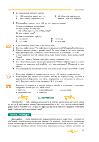 13
Коломийки
2.	 До чумацьких належить пісня
	 А	 «Ой на горі да женці жнуть»
	 Б	 «Ой у степу криниченька»
	 В	 «Стоїть явір над водою»
	 Г	 «Гомін, гомін по діброві»
3.	 Прочитайте уривок з пісні «Ой у степу криниченька».
	 Ой прилетіла сива зозуленька,
	 Та все «куку» та «куку».
	 — Ой подай, чумаче, та подай, голубе,
	 Та хоч правую руку!
Епітет використано в рядку
	 А	 першому
	 Б	 другому
В	 третьому
Г	 четвертому
4.	 Чим чумацькі пісні близькі до козацьких?
5.	 Що таке пафос твору? Чи пафосними є чумацькі пісні? Обґрунтуйте відповідь.
6.	 Про що розповідають чумацькі пісні? Як перегукуються ці пісні з репро­
дукцією картини І. Айвазовського «Чумаки на відпочинку» (с. 11)?
7.	 З якого куплету настрій у пісні «Ой у степу криниченька» різко змінюється?
Чому?
8.	 Знайдіть і назвіть образи пісні «Ой у степу криниченька».
9.	 Що символізує зозуля в народній творчості? Чи має образ зозулі таке саме
символічне значення в пісні «Ой у степу криниченька»? Обґрунтуйте свою
думку.
10.	 Яка із соціальнопобутових пісень вам найбільше сподобалася? Чим саме?
11.	 Навчіться виразно за ролями читати пісню «Ой у степу криниченька».
12.	 Поміркуйте над таким запитанням: «Чому всі народи світу, зокрема й
український, бережуть свої пісні, передаючи їх з покоління в поколін­
ня?» Висловте свої думки письмово (4–5 речень).
	 Визначте й випишіть у зошит художні засоби з прочитаних суспіль­но
побутових пісень (по 2–3 приклади):
	 • епітети; 		 • персоніфікації; 	 • порівняння.
	 • пестливі слова; 	 • повтори;
«Коломийки — ніби розсипане намисто з перлів, що перекочуються з місця
на місце й мерехтять, приваблюючи своїм блиском», — стверджував відомий
український письменник І. Франко. Що ж це за жанр пісенної народної творчості,
який порівнюють із коштовностями?
Коломийки — жанр українських народних пісень, які за ритмом і мелодикою
пов’язані з однойменним народним танцем. Це коротка, здебільшого дворядкова
пісня, кожний рядок якої складається з чотирнадцяти складів. Порівняно з інши­
ми жанрами народних пісень коломийка простіша: вона дає кілька штрихів, за
Теорія літератури
`
КОЛОМИЙКИ
 