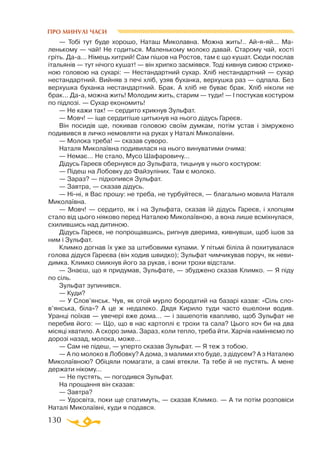 130
ПРО МИНУЛІ ЧАСИ
— Тобі тут буде хорошо, Наташ Миколавна. Можна жить!.. Айяяй... Ма­­
ленькому — чай! Не годиться. Маленькому молоко давай. Старому чай, кості
гріть. Даа... Німець хитрий! Сам пішов на Ростов, там є що кушат. Сюди послав
італьянів — тут нічого кушат! — він хрипко засміявся. Тоді кивнув сивою стриже­
ною головою на сухарі: — Нестандартний сухар. Хліб нестандартний — сухар
нестандартний. Вийняв з печі хліб, узяв буханка, верхушка раз — одпала. Без
верхушка буханка нестандартний. Брак. А хліб не буває брак. Хліб ніколи не
брак... Даа, можна жить! Молодим жить, старим — туди! — І постукав костуром
по підлозі. — Сухар економить!
— Не кажи так! — сердито крикнув Зульфат.
— Мовч! — іще сердитіше цитькнув на нього дідусь Гареєв.
Він посидів ще, покивав головою своїм думкам, потім устав і зімружено
подивився в личко немовляти на руках у Наталі Миколаївни.
— Молока треба! — сказав суворо.
Наталя Миколаївна подивилася на нього винуватими очима:
— Немає... Не стало, Мусо Шафаровичу...
Дідусь Гареєв обернувся до Зульфата, тицьнув у нього костуром:
— Підеш на Лобовку до Файзуліних. Там є молоко.
— Зараз? — підхопився Зульфат.
— Завтра, — сказав дідусь.
— Ніні, я Вас прошу: не треба, не турбуйтеся, — благально мовила Наталя
Миколаївна.
— Мовч! — сердито, як і на Зульфата, сказав їй дідусь Гареєв, і хлопцям
стало від цього ніяково перед Наталею Миколаївною, а вона лише всміхнулася,
схилившись над дитиною.
Дідусь Гареєв, не попрощавшись, рипнув дверима, кивнувши, щоб ішов за
ним і Зульфат.
Климко догнав їх уже за штибовими купами. У пітьмі біліла й похитувалася
голова дідуся Гареєва (він ходив швидко); Зульфат чимчикував поруч, як неви­
димка. Климко смикнув його за рукав, і вони трохи відстали.
— Знаєш, що я придумав, Зульфате, — збуджено сказав Климко. — Я піду
по сіль.
Зульфат зупинився.
— Куди?
— У Слов’янськ. Чув, як отой мурло бородатий на базарі казав: «Сіль сло-
в’янська, біла»? А це ж недалеко. Дядя Кирило туди часто ешелони водив.
Уранці поїхав — увечері вже дома... — і зашепотів квапливо, щоб Зульфат не
перебив його: — Що, що в нас картоплі є трохи та сала? Цього хоч би на два
місяці хватило. А скоро зима. Зараз, коли тепло, треба йти. Харчів наміняємо по
дорозі назад, молока, може...
— Сам не підеш, — уперто сказав Зульфат. — Я теж з тобою.
— А по молоко в Лобовку? А дома, з малими хто буде, з дідусем? А з Наталею
Миколаївною? Обіцяли помагати, а самі втекли. Та тебе й не пустять. А мене
держати нікому...
— Не пустять, — погодився Зульфат.
На прощання він сказав:
— Завтра?
— Удосвіта, поки ще спатимуть, — сказав Климко. — А ти потім розповіси
Наталі Миколаївні, куди я подався.
 