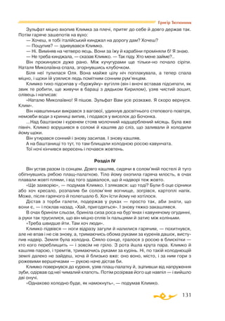 131
Григір Тютюнник
Зульфат міцно вхопив Климка за плечі, притяг до себе й довго держав так.
Потім гаряче зашепотів на вухо:
— Хочеш, я тобі італійський кинджал на дорогу дам? Хочеш?
— Поцупив? — здивувався Климко.
— Ні. Виміняв на четверо яєць. Вони за їжу й карабіни проміняли б! Я знаю.
— Не треба кинджала, — сказав Климко. — Так піду. Хто мене займе?..
Він прокинувся дуже рано. Між кучугурами ще тількино почало сіріти.
Наталя Миколаївна спала, згорнувшись клубочком.
Біля неї тулилася Оля. Вона майже цілу ніч поплакувала, а тепер спала
міцно, і щоки їй узялися ледь помітним сонним рум’янцем.
Климко тихо підсипав у «буржуйку» вугілля (він і вночі вставав підсипати, як
звик те робити, ще живучи в бараці з дядьком Кирилом), узяв чистий зошит,
олівець і написав:
«Наталю Миколаївно! Я пішов. Зульфат Вам усе розкаже. Я скоро вернуся.
Клим».
Він навшпиньки викрався з вагової, удихнув досвітнього степового повітря,
немовби води з криниці випив, і подався у виселок до Бочонка.
...Над баштаном і куренем стояв молочний надщерблений місяць. Була вже
північ. Климко ворушився в соломі й кашляв до сліз, що заливали й холодили
йому щоки.
Він утирався сонний і знову засипав. І знову кашляв.
А на баштанищі то тут, то там блищали холодною росою кавунчата.
Тої ночі кінчився вересень і почався жовтень.
Розділ IV
Він устав разом із сонцем. Довго кашляв, сидячи в солом’яній постелі й туго
обіпнувшись рябою плащпалаткою. Тіло йому охопила гаряча млость, в очах
плавали жовті плями, і від того здавалося, що й надворі теж жовто.
«Ще захворію», — подумав Климко. І злякався: що тоді? Були б оце сірники
або хоч кресало, розпалив би солом’яне вогнище, зогрівся, картоплі напік.
Може, після гарячого й полегшало б. Хоч їсти йому не хотілося.
Дістав з торби галети, подержав у руках — просто так, аби знати, що
вони є, — і поклав назад. «Хай, пригодяться». І знову тяжко закашлявся.
В очах бриніли сльози, бриніла сиза роса на бур’янах і кавунячому огудинні,
а руки так трусилися, що він міцно сплів їх пальцями й затис між коліньми.
«Треба швидше йти. Там хоч люди».
Климко підвівся — ноги відразу загули й налилися гарячим, — похитнувся,
але не впав і не сів знову, а, тримаючись обома руками за куренів дашок, висту­
пив надвір. Земля була холодна. Сяяло сонце, гралося з росою в блискітки —
хто кого переблищить — і зовсім не гріло. З рота йшла крута пара. Климко й
кашляв парою, і тремтів, тримаючись руками за курінь. Ні, по такій холоднющій
землі далеко не зайдеш, хоча й близько вже: оно воно, місто, і за ним гори з
рожевими вершечками — рукою наче дістав би.
Климко повернувся до куреня, узяв плащпалатку й, зціпивши від напруження
зуби, одірвав од неї чималий клапоть. Потім розірвав його ще навпіл — і вийшло
дві онучі.
«Однаково холодно буде, як намокнуть», — подумав Климко.
 