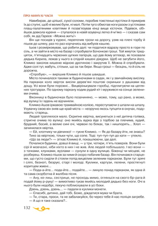 132
ПРО МИНУЛІ ЧАСИ
Навибирав, де цілішої, сухої соломи, поробив товстенькі вустілки й примірив
їх до ступні, щоб ні великі були, ні малі. Потім туго обмотав ноги разом з устілками
плащпалатяними клаптями й позав’язував кінці вище кісточок. Підвівся, обі-
йшов довкола куреня — ступалося в новій взувачці легко й м’яко — і сказав сам
собі, як дід Гареєв: «Можна жить!»
Він ще посидів у курені, перепочив трохи на дорогу, узяв на плечі торбу й
пішов до шляху, раз по раз корчачись від вибухів кашлю.
Ішов і розмірковував, що робити далі: чи податися відразу просто в гори по
сіль, а чи зайти в місто на базар і спробувати Бочонкові гроші. Той жмуток трид­
цяток, п’ятнадцять червоних цупких папірців, що дав йому аптекар, як поховали
дядька Кирила, лежав у нього в спідній кишені діжурки. Щоб не загубити його,
Климко заколов кишеню мідною дротиною і закрутив її. Можна й спробувати.
Адже солі тут, мабуть, стільки, що за так бери. Якщо гроші — безцінь, то й сіль не
дорожча.
«Спробую», — вирішив Климко й пішов швидше.
Місто починалося такими ж будиночками в садах, як і у звичайному висілку.
На парканах коло хвірток висіли дерев’яні поштові скриньки з дашками від
дощу. Усі вони були порожні... Вицвірінькували горобці, підплигуючи на цегля­
них тротуарах. По одному паркану ходив рудий кіт і мружився на сонце зелени­
ми очима.
Віконниці в будиночках було позачиняно, — може, тому, що рано, а може,
від вулиці їх і вдень не відчиняли.
Климко йшов іржавою трамвайною колією, переступаючи з шпали на шпалу.
Узувачку свою він зняв ще край міста — незручно якось тупцяти в онучах, поду­
мають: старець.
Людей траплялося мало. Скрипне хвіртка, висунеться з неї дитяча голівка,
стригне очима по вулиці: оно якийсь вурка йде з торбою за плечима, худий,
брудний, босий, а великі сині очі, червоні по білках, так і нишпорять... Хлоп —
зачинилася хвіртка.
— Ей, хлопчику чи дівчинко! — гукне Климко. — Як до базару йти, не знаєш?
Тихо за хвірткою, тільки чути, що сопе. Тоді: туптуптуп до хати — утекло.
«Що за люди?» — зітхає Климко й, покашлюючи, іде далі.
Почалися будинки, довші й вищі, — у три, чотири, п’ять поверхів. Вони були
сірі й мовчазні, ніби ніхто в них і не жив. Але людей побільшало. І всі вони —
­­­
з тачками, клунками, вузлами — сунули в одну вулицю. Біженці чи місцеві, не
розбереш. Климко пішов за ними й скоро побачив базар. Він починався старця­
ми, що густо сиділи й стояли попід вицвілим зеленим парканом. Були тут зрячі
і сліпі, безногі, безрукі, старі і молоді. Кухлики, картузи, пелени, простягнуті
коритцем жмені...
— Подаайте... подайте... подайте... — линуло понад парканом, як одна й
та сама скорботна й жалібна пісня.
— Ану, келиш, сестрице, не проходь мимо, оглянься на свого бррата й
подай йому рруку! — вимогливо гукав якийсь молодий дядько без ноги. Очі в
нього були недобрі, пекучо поблискували в усі боки.
Дзень, дзень, дзень... — падали в кухлики монети.
— Спасибі, дитино, дай тобі, Боже, діждатися мужа чи брата.
— Ти, стара, проси, та не забалакуйся, бо через тебе й нас поліція загребе.
— А що я таке сказала?..
 