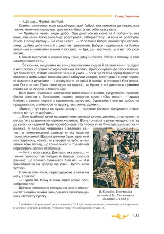 133
Григір Тютюнник
— Що, що... Чуємо, не глухі.
Климко зупинився коло староїпрестарої бабусі, яка гомоніла до перехожих
тихим, немічним голоском, але не жалібно, а так, ніби казку вела:
— Прийшла неміч, люди добрі. Оце дивіться на мене та й побачите, яка
вона, тая неміч. Кажу земельці: розступися, забери стару... А вона не розступа­
ється. Прошупрошу — не хоче і квит... — У пелені в бабусі лежало три картоп­
лини, дрібна цибулинка й з десяток гривеників. Бабуся подивилася на Клима
вологими вилинялими очима й сказала: — Іди, іди, хлопчику, це я не тобі роз­
казую...
Климко видлубав з кишені одну тридцятку й поклав бабусі в пелену, а сам
швидко пішов геть.
...За сірими, вицвілими на сонці прилавками сиділи й стояли жінки та дідусі
й неголосно, сторожко озираючись на всі боки, припрошували до своїх товарів.
Тут були старі, побиті шашіллю1 ікони й у них — боги під склом серед барвистих
воскових квітів; мідні, поначищувані каблучки й серги; товсті давні книги; черво­
ні намиста з дукачами — і знову ікони, старіші й новіші, в оправах і без оправ,
але боги на них були схожі один на одного, як брати, і всі дивилися сумними
очима не на людей, а поверх них.
Далі йшли прилавки, заставлені мисочками з житом, кукурудзою, просом;
біліли склянки з борошном, содою, вологою сіллю («Ось вона!» — зрадів
Климко); стояли клунки з картоплею, капустою, буряками. І все це добро не
продавалося, а мінялося на одежу, гас, мило, сірники...
«Видно, і тут гроші не нужні нікому», — подумав Климко, відчуваючи страх:
нічого він тут не добуде...
...Біля крайньої тачки на дерев’яних колесах стояла дівчина, з напуском на
очі зап’ята старенькою чорною хустиною. Вона тримала в руках чепурно, квітка
до квітки складений букет чорнобривців. На плечах у неї була ще одна хустка —
велика, у веселих червоних і зелених кві­
тах, а темновишневі шовкові китиці ледь не
торкалися землі. Щоки в дівчини були перепнуті
поста­речому, навкіс, як у хворої на зуби, а ма­­
ленькі тонкі пальці, що тримали квіти, тремтливо
перебирали зелені стебельця.
— Купіть мою хустку. Дивіться, яка ловка... —
тихим голосом так лагідно й боязко просила
дівчина, що Климко зупинився біля неї. — Я й
чорнобривців на додачу ще дам... Купіть мою
хустку...
Климко пом’явся, переступаючи з ноги на
ногу, і сказав:
— Чудна Ви. Кому ж вони зараз нужні, чор­
нобривці оті?
Дівчина сполохано глянула на нього темни­
ми затіненими очима і швидко вп’ялася пальця­
ми у квітчасту хустку.
1 Шашіль — коричневий жук завдовжки 2–3 мм, личинки якого, розвиваючись пере­важно
в мертвій деревині (меблях, будівлях тощо) чи в борошні, точать їх.
В. Савадов. Ілюстрація
до повісті Гр. Тютюнника
«Климко». 1989 р.
 