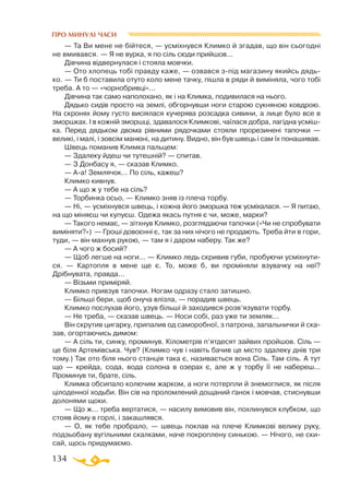 134
ПРО МИНУЛІ ЧАСИ
— Та Ви мене не бійтеся, — усміхнувся Климко й згадав, що він сьогодні
не вмивався. — Я не вурка, я по сіль сюди прийшов...
Дівчина відвернулася і стояла мовчки.
— Ото хлопець тобі правду каже, — озвався зпід магазину якийсь дядь­
ко. — Ти б поставила отуто коло мене тачку, пішла в ряди й виміняла, чого тобі
треба. А то — «чорнобривці»...
Дівчина так само наполохано, як і на Климка, подивилася на нього.
Дядько сидів просто на землі, обгорнувши ноги старою сукняною ковдрою.
На скронях йому густо висіялася кучерява розсадка сивини, а лице було все в
зморшках. І в кожній зморшці, здавалося Климкові, чаїлася добра, лагідна усміш­
ка. Перед дядьком двома рівними рядочками стояли прорезинені тапочки —
великі, і малі, і зовсім манюні, на дитину. Видно, він був швець і сам їх понашивав.
Швець поманив Климка пальцем:
— Здалеку йдеш чи тутешній? — спитав.
— З Донбасу я, — сказав Климко.
— Аа! Землячок... По сіль, кажеш?
Климко кивнув.
— А що ж у тебе на сіль?
— Торбинка осьо, — Климко зняв із плеча торбу.
— Ні, — усміхнувся швець, і кожна його зморшка теж усміхалася. — Я питаю,
на що міняєш чи купуєш. Одежа якась путня є чи, може, марки?
— Такого немає, — зітхнув Климко, розглядаючи тапочки («Чи не спробувати
виміняти?») — Гроші довоєнні є, так за них нічого не продають. Треба йти в гори,
туди, — він махнув рукою, — там я і даром наберу. Так же?
— А чого ж босий?
— Щоб легше на ноги... — Климко ледь скривив губи, пробуючи усміхнути­
ся. — Картопля в мене ще є. То, може б, ви проміняли взувачку на неї?
Дрібнувата, правда...
— Візьми приміряй.
Климко привзув тапочки. Ногам одразу стало затишно.
— Більші бери, щоб онуча влізла, — порадив швець.
Климко послухав його, узув більші й заходився розв’язувати торбу.
— Не треба, — сказав швець. — Носи собі, раз уже ти земляк...
Він скрутив цигарку, припалив од саморобної, з патрона, запальнички й ска­
зав, огортаючись димом:
— А сіль ти, синку, проминув. Кілометрів п’ятдесят зайвих пройшов. Сіль —
це біля Артемівська. Чув? (Климко чув і навіть бачив це місто здалеку днів три
тому.) Так ото біля нього станція така є, називається вона Сіль. Там сіль. А тут
що — крейда, сода, вода солона в озерах є, але ж у торбу її не набереш...
Проминув ти, брате, сіль.
Климка обсипало колючим жарком, а ноги потерпли й знемоглися, як після
цілоденної ходьби. Він сів на проломлений дощаний ґанок і мовчав, стиснувши
долонями щоки.
— Що ж... треба вертатися, — насилу вимовив він, похлинувся клубком, що
стояв йому в горлі, і закашлявся.
— О, як тебе пробрало, — швець поклав на плече Климкові велику руку,
подзьобану вугільними скалками, наче покроплену синькою. — Нічого, не ски­
сай, щось придумаємо.
 