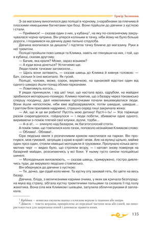 135
Григір Тютюнник
Зза магазину вихопилося два поліцаї в чорному, з карабінами за плечима й
плоскими німецькими багнетами при боці. Вони підійшли до дівчини з хусткою
і стали.
— Приймися! — сказав один з них, у кубанці1, на яку поселезнячому закру­
чувалася чорна чуприна. Він уперся коліньми в тачку, ніби йому не було більше
дороги, і подивився на дівчину дуже пильно спідлоба.
Дівчина вхопилася за дишель2 і підтягла тачку ближче до магазину. Руки в
неї тремтіли.
Поліцаї пройшли повз шевця та Климка, навіть не глянувши на них, і той, що
в кубанці, сказав другому;
— Бачив, яка краля? Може, зараз візьмем?
— А куди вона дінеться? Устигнемо ще.
Люди поміж тачками загомоніли...
— Щось вони затівають, — сказав швець до Климка й кивнув головою: —
Бач, скільки їх оно висипало. Як гусей.
Поліцаї, чоловік, може, сорок, вервечкою, на однаковій відстані один від
одного швидко йшли понад обома парканами.
— Ловитимуть когось...
У рядах принишкли, і від цієї тиші, що настала враз, одрубом, на майдані
зробилося моторошнопохмуро. Климко помітив, що з базару через токовисько
спершу поодинці, далі невеликими гурточками почали вишевкуватися люди.
Вони йшли непоспіхом, ніби вже відбазарувалися, потім швидше, швидше...
І раптом біля прилавків надривно, страшно серед тиші закричала жінка:
— Ай, що ж це ви робите! Пустіть мою дитину! Пустііть! — Усе торжище
разом схарапудилося, гойднулося — і люди побігли, збиваючи одне одного,
вириваючи зпоміж плечей свої клунки, вузли, торби...
— Ааа!.. — злинуло над базаром, як багатоголосий стогін.
А поміж тими, що товпилися коло тачок, поповзло незнайоме Климкові слово:
— Облава!.. Облава!..
Сіра людська хвиля з розпачливим криком накотилася на паркан. Він про­
гнувся, мов гумовий, затріщав з краю в край і впав. Але на вулиці щільно, майже
один проз один, стояли німецькі мотоцикли й грузовики. Пролунало кілька авто­
матних черг — видно було, що стріляли вгору, — і натовп знову повернув на
базарний майдан, розсипаючись у всі боки. У ньому густо синіли поліцайські
шинелі.
— Молоденьких виловлюють, — сказав швець, примружено, гостро дивля­
чись туди, де вирувало людське стовписько.
Він обернувся до дівчини з хусткою:
— Ти, дочко, іди сідай коло мене. Та хустку оту заховай геть, бо цвіте на весь
базар.
Дівчина, бліда, з величезними карими очима, у яких аж кричала безпорад­
на мука від страху, зібгала хустку тремтячими пальцями та сховала її під полу
жакетика. Вона сіла між Климком і шевцем, затулила обличчя руками й запла­
кала.
1 Кубанка — невисока смушева шапка з плоским верхом із тканини або шкіри.
2 Дишель — товста жердина, прикріплена до передньої частини воза або саней, що вико-
ристовується для запрягання коней і допомагає правити ними.
 