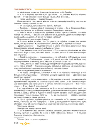 138
ПРО МИНУЛІ ЧАСИ
— Мені назад, — сказав Климко крізь кашель. — На Донбас.
— А то й справді був би моїм братиком... — Дівчина жалібно підняла
брови. — У нас з мамою нікого більше немає. Жив би в нас...
— Назад мені треба, — сказав Климко.
Повз них тягла тачку якась жінка в довгому синьому плащі й у калошах на
босоніж. Швець озвався до неї:
— Ти, молодице, хотіла балетки за сіль. То бери.
— Та хотіла, — сказала жінка й зупинилася з тачкою. — Ви ж бо просили боро-
шенця хоч склянок п’ять. Немає, чоловіче, борошенця, не взяла.
— Нічого, якось обійдуся вже. Давайте за сіль. Тут ось хлопчик, — швець
кивнув на Климка, — земляк мій, забився аж з Донбасу. Двісті кілометрів про-
йшов, щоб солі дістати. А де ж її тут зараз найдеш?
Жінка швидко зиркнула на Климка.
— Роздала ж бо я, хазяїне, сіль. Те просить, те: «Дайте, тітонько, хоч у носо­
вичок, хоч зо жменю». Жалко дивитися. Склянок, мо’, з десяток осталося.
«Десять склянок!» — подумав Климко й уявив купку солі, величеньку таку.
І зашпортався мерщій у кишені, добуваючи гроші.
— Дома в мене то ще є, та й багатенько. Із Солі привезла два мішечки, як війна
почалася. А тут — осьо, тільки на денці... — жінка дістала з тачки жовтий сиро­
вий клуночок.
— Давайте, скільки є, — сказав швець, — та вибирайте собі взувачку, яка на
Вас дивиться. — Тоді подумав і додав: — А може, хлопчик поміг би Вам тачку
додому правити, а Ви йому дома вже солі досипали б іще, га?
— Я Вам, тітонько, води наношу, дров нарубаю чи ще щось зроблю, що ска­
жете. Чесне слово! — Климко похапцем розкрутив дротинку на кишені й про­
стяг жінці всі гроші, дивлячись на неї вгору хворими очима.
Жінка зажурено подивилася на нього:
— Не треба мені грошей, хлопчику. Я тобі й так насиплю з пів пуда, а то й
більше, скільки донесеш. — І спитала в шевця з надією в очах: — Що ж воно оце
далі буде, хазяїне?
— А що буде, — одказав швець. — Ось вернуться наші, пошию вам усім
трьом чобітки на рипах, на скрипці заграю чи на баяні... А ви мені пісні хоро­
шої заспіваєте або потанцюєте. Я колись любив потанцювати! — І він усміх­
нувся: — Отак і буде. А як же інакше?
І всі заусміхалися теж, дивлячись на його веселі зморшки біля очей і по
всьому виду — і над похмуро порожнім, усипаним сміттям майданом ніби про­
ясніло. А швець дістав зпід свого візка старий речовий мішок солдатський,
поскладав у нього парами тапочки — ті, що зосталися, — ковдру, зав’язав
тугенько й накинув лямки на плечі.
— Що ж, рушаймо, одбазарувалися, — сказав він. — Ти, дівчино, паняй1 за
мною, я покажу, де тобі повернути. — Узяв у руки дерев’яні підпихачки, дужо
обіперся ними об землю і перший, з мішечком за плечима, покотив до воріт.
Усі рушили за ним.
За ворітьми швець сказав жінці:
— Ви ж підмогніть там хлопчині. Як тебе хоч звати, земляче? Климко? Бувай,
Климку, кріпися в дорозі, бо вона ж тобі неблизька. Бувай. — І помахав
Климкові дощечкоюпідпихачкою.
1 Паняти (розм.) — рушати, прямувати.
 