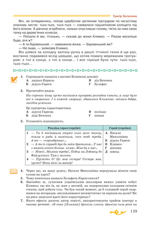 139
Григір Тютюнник
Він, не оглядаючись, поїхав щербатим цегляним тротуаром по негустому
опалому листю: тьохтьох, тьохтьох — озивалися підшипникові коліщата під
його візком. А дівчина згорблено, низько опустивши голову, тягла за ним свою
тачку на дерев’яних колесах.
— Поїхали й ми, тітонько, — сказав до жінки Климко. — Разом веселіше
буде, еге ж?
— А ти бідовенький, — завважила жінка. — Бідовенький же?
— Не знаю, — зніяковів Климко.
Він узявся за холодну залізну ручку в дишлі тітчиної тачки й ще раз,
востаннє подивився вслід шевцеві, що котив помалу мережаним тротуа­
ром: з тіні в сонце, з тіні в сонце... І все глухіше було чути: тьохтьох,
тьохтьох...
1.	 Спровадити пацюків з вагової Климкові допоміг
	 А	 дядько Кирило
	 Б	 дідусь Гареєв
	 В	 дід Бочонок
	 Г	 Зульфат
2.	 Прочитайте рядки.
	 На скронях йому густо висіялася кучерява розсадка сивини, а лице було
все в зморшках. І в кожній зморшці, здавалося Климкові, чаїлася добра,
лагідна усмішка.
	 Це портретна характеристика
	 А	 дідуся Гареєва
	 Б	 діда Бочонка
	 В	 поліцая
	 Г	 шевця
3.	 Установіть відповідність.
Репліка героя (героїні) Герой (героїня)
1	 — Ти б поставила отуто коло мене тачку,
пішла в ряди й виміняла, чого тобі треба.
А то — «чорнобривці»…
2	 — А то й справді був би моїм бра­ти­ком... У нас
з мамою нікого більше немає. Жив би в нас...
3	 — Мовч!.. Молока треба!.. Підеш на Ло­бовку до
Файзуліних. Там є молоко.
4	 — Пустіть її! Це моя сестра! Сестра моя,
чуєте? Вона мені за матір!
А	 Наталя
Миколаївна
Б	 дідусь Гареєв
В	 Климко
Г	 дівчина
Д	 швець
4.	 Через що, на вашу думку, Наталя Миколаївна передумала міняти свою
сукню на харчі?
5.	 Чому вчителька назвала Зульфата Кармелюком?
6.	 Звичайно ж, сучасним українським школярям важко уявити побут
Климка: що він їв, як жив у ваговій, як подорожував холодним осіннім
степом, щоб добути сіль. Чи був такий момент, де б головний герой скар­
жився на негаразди, висловлювався песимістично чи нарікав на долю? Як
ця риса людської вдачі його характеризує?
7.	 Якого ефекту досягає автор повісті, використовуючи прийом повтору в
такому реченні: «В очах [Климка] бриніли сльози, бриніла сиза роса на
 