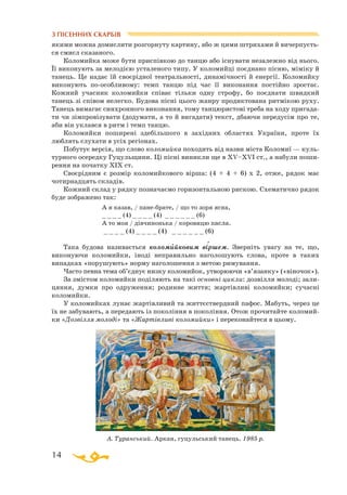 14
З ПІСЕННИХ СКАРБІВ
А. Туранський. Аркан, гуцульський танець. 1985 р.
якими можна домислити розгорнуту картину, або ж цими штрихами й вичерпуєть­
ся смисл сказаного.
Коломийка може бути приспівкою до танцю або існувати незалежно від нього.
Її виконують за мелодією усталеного типу. У коломийці поєднано пісню, міміку й
танець. Це надає їй своєрідної театральності, динамічності й енергії. Коломийку
виконують поособливому: темп танцю під час її виконання постійно зростає.
Кожний учасник коломийки співає тільки одну строфу, бо поєднати швидкий
танець зі співом нелегко. Будова пісні цього жанру продиктована ритмікою руху.
Танець вимагає синхронного виконання, тому танцюристові треба на ходу пригада­
ти чи зімпровізувати (додумати, а то й вигадати) текст, дбаючи передусім про те,
аби він уклався в ритм і темп танцю.
Коломийки поширені здебільшого в західних областях України, проте їх
люблять слухати в усіх регіонах.
Побутує версія, що слово коломийка походить від назви міста Коломиї — куль­
турного осередку Гуцульщини. Ці пісні виникли ще в XV–XVI ст., а набули поши­
рення на початку ХІХ ст.
Своєрідним є розмір коломийкового вірша: (4 + 4 + 6) x 2, отже, рядок має
чотирнадцять складів.
Кожний склад у рядку позначаємо горизонтальною рискою. Схематично рядок
буде зображено так:
		
А я казав, / панебрате, / що то зоря ясна,
		
_ _ _ _ (4) _ _ _ _ (4) _ _ _ _ _ _ (6)
		
А то моя / дівчинонька / коровицю пасла.
		
_ _ _ _ (4) _ _ _ _ (4) _ _ _ _ _ _ (6)
										
Така будова називається коломийковим віршем. Зверніть увагу на те, що,
виконуючи коломийки, іноді неправильно наголошують слова, проте в таких
випадках «порушують» норму наголошення з метою римування.
Часто певна тема об’єднує низку коломийок, утворюючи «в’язанку» («віночок»).
За змістом коломийки поділяють на такі основні цикли: дозвілля молоді; зали­
цяння, думки про одруження; родинне життя; жартівливі коломийки; сучасні
коломийки.
У коломийках лунає жартівливий та життєствердний пафос. Мабуть, через це
їх не забувають, а передають із покоління в покоління. Отож прочитайте коломий­
ки «Дозвілля молоді» та «Жартівливі коломийки» і переконайтеся в цьому.
` `
 