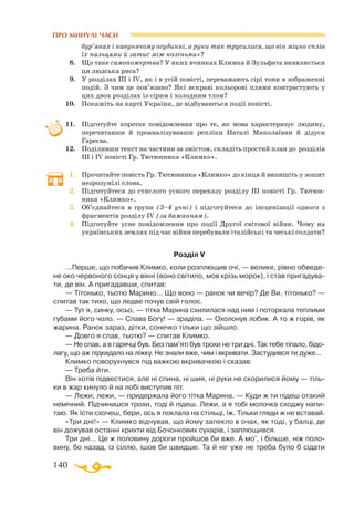 140
ПРО МИНУЛІ ЧАСИ
бур’янах і кавунячому огудинні, а руки так трусилися, що він міцно сплів
їх пальцями й затис між коліньми»?
8.	 Що таке самопожертва? У яких вчинках Климка й Зульфата виявляється
ця людська риса?
9.	 У розділах ІІІ і IV, як і в усій повісті, переважають сірі тони в зображенні
подій. З чим це пов’язано? Які яскраві кольорові плями контрастують у
цих двох розділах із сірим і холодним тлом?
10.	 Покажіть на карті України, де відбуваються події повісті.
11.	 Підготуйте коротке повідомлення про те, як мова характеризує людину,
перечитавши й проаналізувавши репліки Наталі Миколаївни й дідуся
Гареєва.
12.	 Поділивши текст на частини за змістом, складіть простий план до розділів
ІІІ і IV повісті Гр. Тютюнника «Климко».
1.	 Прочитайте повість Гр. Тютюнника «Климко» до кінця й випишіть у зошит
незрозумілі слова.
2.	 Підготуйтеся до стислого усного переказу розділу ІІІ повісті Гр. Тю­­тюн­
ника «Климко».
3.	 Об’єднайтеся в групи (3–4 учні) і підготуйтеся до інсценізації одного з
фрагментів розділу IV (за бажанням).
4.	 Підготуйте усне повідомлення про події Другої світової війни. Чому на
українських землях під час війни перебували італійські та чеські солдати?
Розділ V
...Перше, що побачив Климко, коли розплющив очі, — велике, рівно обведе­
не око червоного сонця у вікні (воно світило, мов крізь морок), і став пригадува­
ти, де він. А пригадавши, спитав:
— Тітонько, тьотю Марино... Що воно — ранок чи вечір? Де Ви, тітонько? —
спитав так тихо, що ледве почув свій голос.
— Тут я, синку, осьо, — тітка Марина схилилася над ним і поторкала теплими
губами його чоло. — Слава Богу! — зраділа. — Охолонув лобик. А то ж горів, як
жарина. Ранок зараз, дітки, сонечко тільки що зійшло.
— Довго я спав, тьотю? — спитав Климко.
— Не спав, а в гарячці був. Без пам’яті був трохи не три дні. Так тебе тіпало, бідо­
лагу, що аж підкидало на ліжку. Не знали вже, чим і вкривати. Застудився ти дуже...
Климко поворухнувся під важкою вкривачкою і сказав:
— Треба йти.
Він хотів підвестися, але ні спина, ні шия, ні руки не скорилися йому — тіль­
ки в жар кинуло й на лобі виступив піт.
— Лежи, лежи, — придержала його тітка Марина. — Куди ж ти підеш отакий
немічний. Підчинишся трохи, тоді й підеш. Лежи, а я тобі молочка сходжу напи­
таю. Як їсти схочеш, бери, ось я поклала на стільці, їж. Тільки гляди ж не вставай.
«Три дні!» — Климко відчував, що йому запекло в очах, як тоді, у балці, де
він дожував останні крихти від Бочонкових сухарів, і заплющився.
Три дні... Це ж половину дороги пройшов би вже. А мо’, і більше, ніж поло­
вину, бо назад, із сіллю, ішов би швидше. Та й ніг уже не треба було б сідати
 