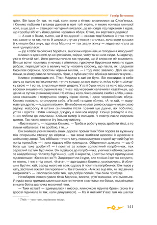 141
Григір Тютюнник
гріти. Він ішов би так, як тоді, коли вони з тіткою вихопилися за Слов’янськ,
і Климко побачив і впізнав далеко в полі той курінь, у якому ночував минулої
ночі, а ще далі — станцію і чепурний виселок, де він сидів під парканом і ждав,
що горобці зіб’ють йому двійко червивих яблук. Отже, він вертався додому!
— А нам з Вами, тьотю, ще й по дорозі! — сказав тоді Климко й став тягти
так завзято та так легко й широко ступав у нових тапочках, хоча вони трошки
й хляпали без онуч, що тітка Марина — так звали жінку — ледве встигала за
ним і дивувалася:
— Де в тебе та силочка береться, он скільки пройшовши голодний і холодний?
Климко з вдячності до неї розказав, звідки, чому та як ішов сюди. А надвечір,
уже в тітчиній хаті, його раптом почало так трусити, що й слова не міг вимовити.
Він ще встиг помитись у ночвах з літеплом, гуркочучи брусочком мила по худих
ребрах, перевдягтися у велику чисту чоловічу сорочку, що пахла, як і дядькові
Кирилові сорочки, простим чорним милом, — і тоді його звалило. Далі він чув
тільки, як йому давали пити щось гірке, а зуби цокотіли об вінця залізного кухля...
Климко розплющив очі. Тітки Марини в хаті не було. Він поскидав із себе
одну за одною всі вкривачки: теплу ковдру, старе пальто, якісь кофти, діжур­
ку свою — і встав, спустивши ноги додолу. У хаті було чисто та ясно від сонця,
веселих вишиваних рушників на стінах і від червоних калачиків і хвастунців, що
цвіли на лутках у кожному вікні. На стільці коло ліжка лежала скибка хліба, нама­
зана смальцем і потрушена зверху сірою сіллю, і двоє червонобоких яблук.
Климко повільно, стримуючи себе, з’їв хліб та одне яблуко. «А те хай, — поду­
мав про друге, — у дорогу візьму». Він побачив на лаві рівно складену чисту свою
одежу, матроску й штани (вилиняли після прання ще дужче, аж побіліли),
устав і вдягся. Потім накинув діжурку й вийшов надвір. Сонце різонуло в очі,
з них побігли дві сльозини. Климко витер їх пальцем. У повітрі пахло садовим
димом. Так пахло восени й у їхньому висілку.
«Листя палять, — подумав Климко. — Треба ж роботу якусь зробити тітці, а то
тільки набалакав: і те зроблю, і те...»
Він знайшов у сінях якийсь віникдеркач і промів тічок1 біля порога та вузеньку
між споришем стежку до хвіртки — так вони замітали щоосені й щовесни в
шкільному дворі. Тоді обійшов тітчину хату, повисмикував старий цупкий бур’ян
попід призьбою — і хата відразу ніби повищала. Обдивився довкола — що б
його ще таке зробити? — і помітив за хлівом солом’яний погрібничок, теж
зарослий густим бур’яном. Він підійшов до погрібничка, ухопився обома руками
за найдебелішу гіллясту бур’янину, щоб її вирвати, і раптом почув приглушене
підземельне: «Кокококо?!» Заджеркотіли й кури, але тихіше й не так сердито,
як півень, і теж зпід землі. «Ааа», — здогадався Климко, усміхаючись, й обли­
шив бур’ян: хай, серед нього не всяк одразу й помітить погрібничок. Він пішов у
хату, застелив ліжко й сів перепочити, бо втомився. «А як же оце йти, як і від віника
вхоркався?» — і заспокоїв себе тим, що добре попоїв, тож сили прибуде.
Незабаром повернулася тітка Марина, весела, рум’янощока, очі сміються.
У руках вона тримала маленьке жовте глеченя з квітками по боках, над вінцями
в нього біліла шапочка молочної піни.
— Таки встав? — здивувалася і високо, ялиночкою підняла брови (вона й у
дорозі піднімала їх так, коли дивувалася). — Ну й меткий! У вас там на шахтах
1 Тічок — утоптане, вирівняне місце.
 