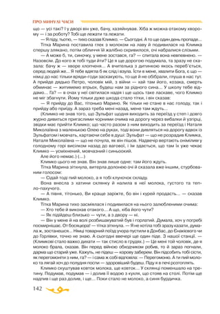 142
ПРО МИНУЛІ ЧАСИ
що — усі такі? І у дворі він уже, бачу, хазяйнував. Хіба ж можна отакому хворо­
му — і за роботу? Тобі ще лежати та лежати.
— Я піду, тьотю, — тихо сказав Климко. — Сьогодні. А то ще один день пропаде...
Тітка Марина поставила глек з молоком на лаву й подивилася на Климка
спершу злякано, потім обличчя їй жалібно скривилося, очі набралися слізьми.
— А може б, ти, синочку, у мене зостався, га? — спитала вона невпевнено. —
Назовсім. До кого ж тобі туди йти? Це я ще дорогою подумала, та зразу не ска­
зала: бачу ж — хворе хлопченя... А вчителька з дитинкою якось переб’ється,
серед людей же... Я тебе вдягла б як слід і взула. Їсти в мене, хвалити Бога, є що —
німці до нас тільки врядигоди заскакують, то ще й не обібрали, глуша в нас тут.
А прийде дядько Петро, чоловік мій, з війни — хай там його, козака, смерть
обминає — житимемо втрьох, будеш нам за рідного сина... У школу тебе від­
дамо... Га? — в очах у неї світилася надія і ще щось таке ласкаве, чого Климко
не міг збагнути. Йому тільки дуже шкода стало тітки, і він сказав:
— Я прийду до Вас, тітонько Марино. Як тільки не стане в нас голоду, так і
прийду або приїду. А зараз треба мені назад, мене там ждуть...
(Климко не знав того, що Зульфат щодня виходить за переїзд у степ і довго
журно дивиться пригаслими чорними очима на дорогу через вибалки й узгірці,
звідки має прийти Климко; що часто разом з ним виходить за переїзд і Наталя
Миколаївна з маленькою Олею на руках, тоді вони дивляться на дорогу вдвох із
Зульфатом і мовчать, картаючи себе в душі: Зульфат — що не розрадив Климка,
Наталя Миколаївна — що не почула, як він пішов. Надвечір вертають онімілим у
голодному горі висілком назад до вагової, і їм здається, що там їх уже чекає
Климко — усміхнений, мовчазний і синьоокий.
Але його немає.) (...)
Климко цього не знав. Він знав лише одне: там його ждуть.
Тітка Марина зітхнула, витерла долонею очі й сказала вже іншим, стурбова­
ним голосом:
— Сідай тоді пий молоко, а я тобі клуночок складу.
Вона внесла з хатини склянку й налила в неї молока, густого та теп-
лопахучого.
— А півня, тітонько, Ви краще заріжте, бо він і курей продасть... — сказав
Климко.
Тітка Марина тихо засміялася і подивилася на нього залюбленими очима:
— Хто тебе й викохав отакого... А що, хіба його чути?
— Як підійдеш близько — чути, а з двору — ні.
— Він у мене й на волі розбишакуватий був і горлатий. Думала, хоч у погребі
посмирнішає. От босяцюра! — тітка зітхнула. — Я не хотіла тобі зразу казати, дума­
ла ж, зостанешся... Німці товарний поїзд учора пустили в Донбас, до Єнакієвого чи
до Горлівки, точно не знаю. А сьогодні ввечері ще один піде. З нашої станції. —
(Климкові стало важко дихати — так стисло в грудях.) — Це мені той чоловік, де я
молоко брала, сказав. Він перед війною обходчиком робив, то й зараз погнали,
дарма що старий уже. Кажуть, не підеш — корову заберем. Він підсобить тобі сісти,
як перегомоніти з ним, га? — і сама ж собі відповіла: — Перегомоню. А ти пий моло­
ко та лягай хоч до полудня поспи — здоровіший будеш. Піду я в печі розтоплять.
Климко скуштував ковток молока, ще ковток... У склянці поменшало на тре­
тину. Подумав, подумав — і долив її водою з кухля, що стояв на столі. Потім ще
надпив і ще раз долив, і ще... Поки стало не молоко, а синя бурдичка.
 