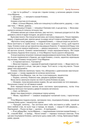 143
Григір Тютюнник
— Що то ти робиш? — почув він і підняв голову: у хатинних дверях стояла
тітка Марина.
— Доливаю... — винувато сказав Климко.
— Водою?!
Климко опустив очі й кивнув.
— Мені, тітонько Марино, якби хоч пляшечку із собою взяти, додому, — ска­
зав тихо. — Може, довезу...
— То й візьмеш! Спарю — і візьмеш! Сміливо пий, я ще дістану. — Вона вер­
нулася в хатину й голосно зітхнула там.
А Климко випив ще стакан молока, уже чистого, тихенько роздягся й ліг. Він
дивився у вікно й ждав полудня, аж доки й заснув.
Було вже поночі. На станції ані вогника, ані голосу людського. Тільки паровоз,
видно, старенький уже, хрипко дише та кидає негусті іскри в захмарене небо.
«Вугілля в топку закидають, — подумав Климко, — інакше іскри не летіли б».
Вони вилітають із труби лише на ходу й коли «шурують» топку, щоб підняти
пару. Климко знав це ще змалечку від дядька Кирила. У паровозній будці тим
часом погасли червоні відблиски, — дверці закрилися, — перестала шурхати
об вугілля лопата. Климко захвилювався: скоро відправлятимуть. Він сидів
під якоюсь будкою біля клунка, а тітка Марина пішла шукати обходчика.
З кінця ешелону почулося тоненьке видзвонювання молоточка. Воно ближча­
ло. А коли порівнялося з будкою, де сидів Климко, стихло, зарипіла черепашка
під ногами, і Климко почув шепіт тітки Марини:
— А порожні вагони є, Гнатовичу?
— Вони всі порожні, — одказав їй хрипкий старечий голос. — Веди свого па­­­
сажира до другого з кінця, там уже є люди. Та й чисто: зпід лісу вагон. Тільки
двері тихо відчиняйте.
Климко побачив маленьку чорну тінь обходчика з довгоносою мастильни­
цею в руці — і знову задзвенів по колесах молоточок.
Підійшла тітка Марина, теж, як тінь з ночі виринула, зашепотіла:
— Ходімо, синочку. Повезло нам, дякувати добрим людям.
Вона легко закинула клунок на плечі й узяла Климка за руку.
— Осюдою, поза вокзальчиком ходімо, бо ще наскочимо на того виродка...
Начальник станції тут об’явився новий.
Біля передостаннього вагона вони постояли прислухаючись, потім тітка
Марина легенько постукала у двері й сказала неголосно:
— Свої, не бійтеся...
Двері тихо відкотилися, утворивши чорну щілину.
— Може, підсобити? — озвався зсередини чоловічий голос, і простяглася
рука.
Тітка Марина подала клунок, заплакала тихо, поцілувала Климка, зросивши
слізьми йому щоки, і зашепотіла гаряче:
— Прощай, синочку... Так хотілося мені тебе зоставити в себе, такий ти
мені любий став, як ішли тоді з города, як хворів, — серця б тобі увірвала...
Приїжджай... Пішки не йди — далеко... А приїжджай...
— Я не забуду Вас, тьотю Марино, — надломленим голосом сказав Климко. —
Я... спасибі Вам... я приїду... Чесне слово! — паровоз тоненько свиснув. Тітка
ще раз поцілувала Климка, шепочучи щось сама собі, і поїзд, брякнувши буфе­
рами, рушив.
 
